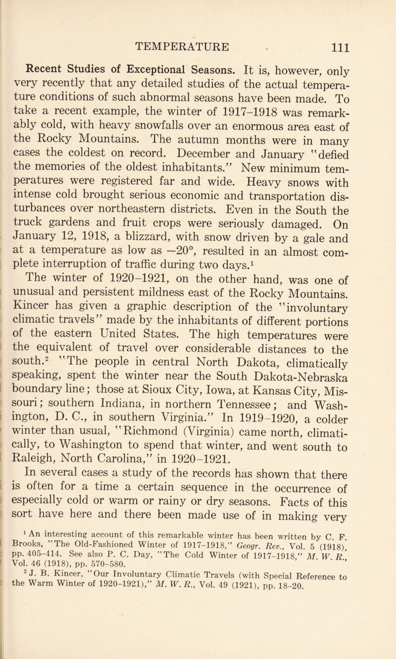 Recent Studies of Exceptional Seasons. It is, however, only very recently that any detailed studies of the actual tempera¬ ture conditions of such abnormal seasons have been made. To take a recent example, the winter of 1917-1918 was remark¬ ably cold, with heavy snowfalls over an enormous area east of the Rocky Mountains. The autumn months were in many cases the coldest on record. December and January '^defied the memories of the oldest inhabitants.^^ New minimum tem¬ peratures were registered far and wide. Heavy snows with intense cold brought serious economic and transportation dis¬ turbances over northeastern districts. Even in the South the truck gardens and fruit crops were seriously damaged. On January 12, 1918, a blizzard, with snow driven by a gale and at a temperature as low as -20°, resulted in an almost com- ; plete interruption of traffic during two days.i The winter of 1920-1921, on the other hand, was one of unusual and persistent mildness east of the Rocky Mountains. Kincer has given a graphic description of the ''involuntary climatic travels'' made by the inhabitants of different portions of the eastern United States. The high temperatures were ! the equivalent of travel over considerable distances to the south.2 The people in central North Dakota, climatically ; speaking, spent the winter near the South Dakota-Nebraska i boundary line; those at Sioux City, Iowa, at Kansas City, Mis- - souri; southern Indiana, in northern Tennessee; and Wash- ! ington, D. C., in southern Virginia.'' In 1919-1920, a colder ' winter than usual, Richmond (Virginia) came north, climati- ^ cally, to Washington to spend that winter, and went south to [ Raleigh, North Carolina, in 1920-1921. In several cases a study of the records has shown that there ( is often for a time a certain sequence in the occurrence of : especially cold or warm or rainy or dry seasons. Facts of this ; sort have here and there been made use of in making very 1 An interesting account of this remarkable winter has been written by C. F [ Brooks, The Old-Fashioned Winter of 1917-1918,” Geogr. Rev., Vol. 5 (1918),* 1 pp. 405-414. See also P. C. Day, The Cold Winter of 1917-1918” M W r' ^ Vol. 46 (1918), pp. 570-580. ‘ ‘ 2 J. B. Kincer, Our Involuntary Climatic Travels (with Special Reference to J the Warm Winter of 1920-1921),” M. W. R., Vol. 49 (1921), pp. 18-20.