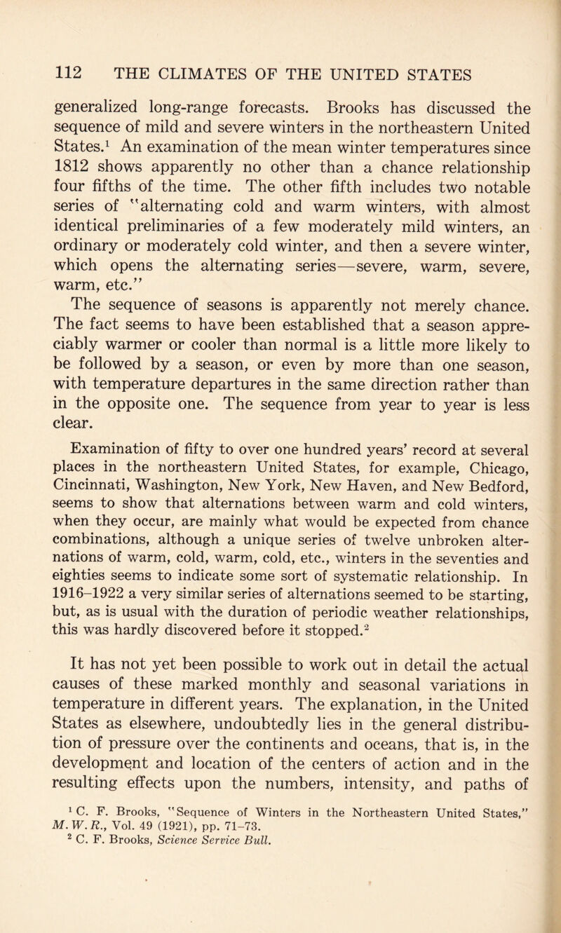 generalized long-range forecasts. Brooks has discussed the sequence of mild and severe winters in the northeastern United States.^ An examination of the mean winter temperatures since 1812 shows apparently no other than a chance relationship four fifths of the time. The other fifth includes two notable series of ''alternating cold and warm winters, with almost identical preliminaries of a few moderately mild winters, an ordinary or moderately cold winter, and then a severe winter, which opens the alternating series—severe, warm, severe, warm, etc.^’ The sequence of seasons is apparently not merely chance. The fact seems to have been established that a season appre¬ ciably warmer or cooler than normal is a little more likely to be followed by a season, or even by more than one season, with temperature departures in the same direction rather than in the opposite one. The sequence from year to year is less clear. Examination of fifty to over one hundred years’ record at several places in the northeastern United States, for example, Chicago, Cincinnati, Washington, New York, New Haven, and New Bedford, seems to show that alternations between warm and cold winters, when they occur, are mainly what would be expected from chance combinations, although a unique series of twelve unbroken alter¬ nations of warm, cold, warm, cold, etc., winters in the seventies and eighties seems to indicate some sort of systematic relationship. In 1916-1922 a very similar series of alternations seemed to be starting, but, as is usual with the duration of periodic weather relationships, this was hardly discovered before it stopped.^ It has not yet been possible to work out in detail the actual causes of these marked monthly and seasonal variations in temperature in different years. The explanation, in the United States as elsewhere, undoubtedly lies in the general distribu¬ tion of pressure over the continents and oceans, that is, in the development and location of the centers of action and in the resulting effects upon the numbers, intensity, and paths of ^ C. F. Brooks, Sequence of Winters in the Northeastern United States,” M.W.E., Vol. 49 (1921), pp. 71-73. ^ C. F. Brooks, Science Service Bull.