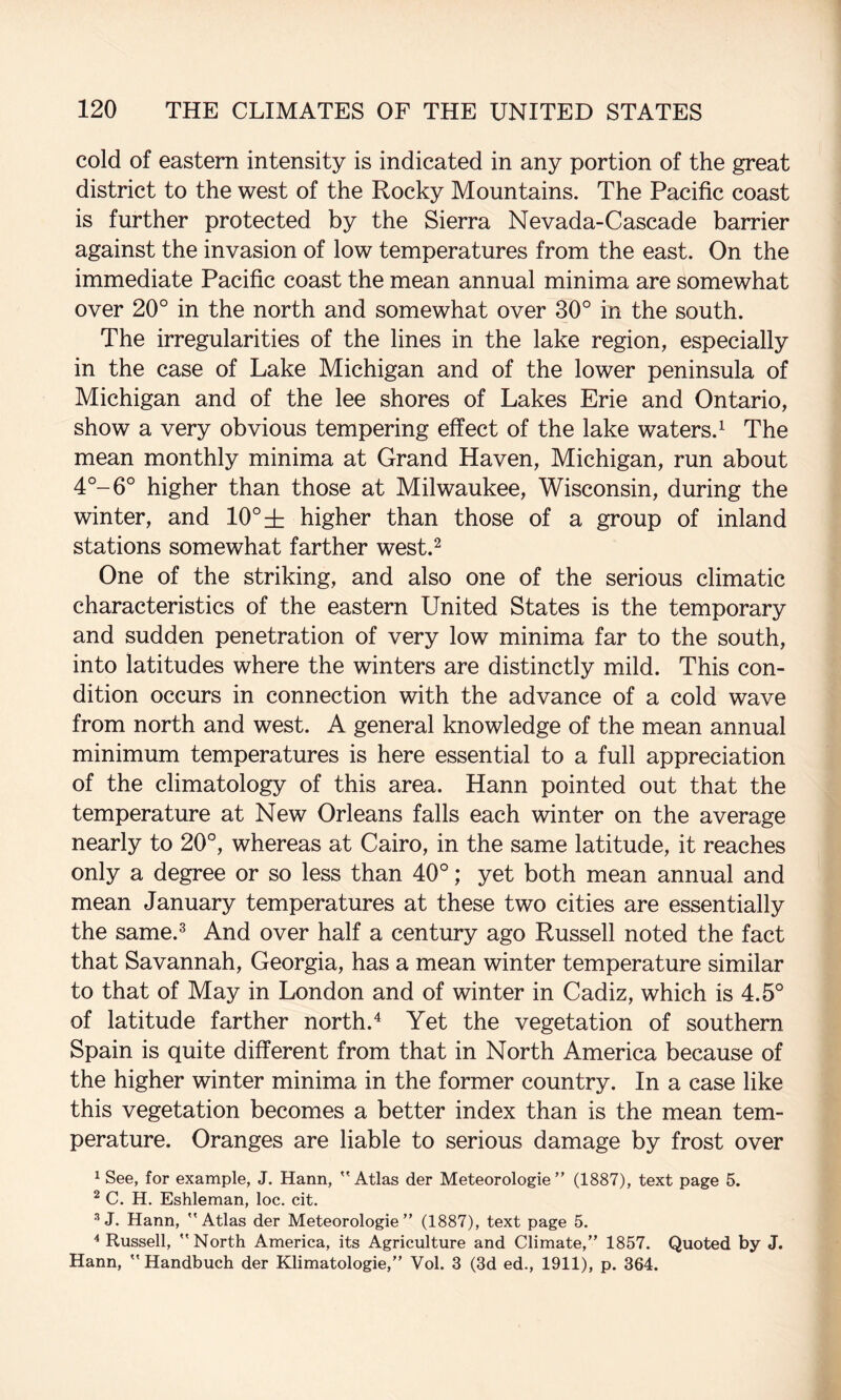 cold of eastern intensity is indicated in any portion of the great district to the west of the Rocky Mountains. The Pacific coast is further protected by the Sierra Nevada-Cascade barrier against the invasion of low temperatures from the east. On the immediate Pacific coast the mean annual minima are somewhat over 20° in the north and somewhat over 30° in the south. The irregularities of the lines in the lake region, especially in the case of Lake Michigan and of the lower peninsula of Michigan and of the lee shores of Lakes Erie and Ontario, show a very obvious tempering effect of the lake waters.^ The mean monthly minima at Grand Haven, Michigan, run about 4°-6° higher than those at Milwaukee, Wisconsin, during the winter, and 10° di higher than those of a group of inland stations somewhat farther west.^ One of the striking, and also one of the serious climatic characteristics of the eastern United States is the temporary and sudden penetration of very low minima far to the south, into latitudes where the winters are distinctly mild. This con¬ dition occurs in connection with the advance of a cold wave from north and west. A general knowledge of the mean annual minimum temperatures is here essential to a full appreciation of the climatology of this area. Hann pointed out that the temperature at New Orleans falls each winter on the average nearly to 20°, whereas at Cairo, in the same latitude, it reaches only a degree or so less than 40°; yet both mean annual and mean January temperatures at these two cities are essentially the same.^ And over half a century ago Russell noted the fact that Savannah, Georgia, has a mean winter temperature similar to that of May in London and of winter in Cadiz, which is 4.5° of latitude farther north.^ Yet the vegetation of southern Spain is quite different from that in North America because of the higher winter minima in the former country. In a case like this vegetation becomes a better index than is the mean tem¬ perature. Oranges are liable to serious damage by frost over 1 See, for example, J. Hann, ''Atlas der Meteorologie” (1887), text page 5. ^ C. H. Eshleman, loc, cit. J. Hann, Atlas der Meteorologie” (1887), text page 5. ^Russell, North America, its Agriculture and Climate,” 1857. Quoted by J. Hann,  Handbuch der Klimatologie,” Vol. 3 (3d ed., 1911), p. 364.