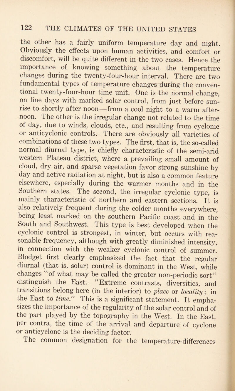 the other has a fairly uniform temperature day and night. Obviously the effects upon human activities, and comfort or discomfort, will be quite different in the two cases. Hence the importance of knowing something about the temperature changes during the twenty-four-hour interval. There are two fundamental types of temperature changes during the conven¬ tional twenty-four-hour time unit. One is the normal change, on fine days with marked solar control, from just before sun¬ rise to shortly after noon—from a cool night to a warm after¬ noon. The other is the irregular change not related to the time of day, due to winds, clouds, etc., and resulting from cyclonic or anticyclonic controls. There are obviously all varieties of combinations of these two types. The first, that is, the so-called normal diurnal type, is chiefly characteristic of the semi-arid western Plateau district, where a prevailing small amount of cloud, dry air, and sparse vegetation favor strong sunshine by day and active radiation at night, but is also a common feature elsewhere, especially during the warmer months and in the Southern states. The second, the irregular cyclonic type, is mainly characteristic of northern and eastern sections. It is also relatively frequent during the colder months everywhere, being least marked on the southern Pacific coast and in the South and Southwest. This type is best developed when the cyclonic control is strongest, in winter, but occurs with rea¬ sonable frequency, although with greatly diminished intensity, in connection with the weaker cyclonic control of summer. Blodget first clearly emphasized the fact that the regular diurnal (that is, solar) control is dominant in the West, while changes ''of what may be called the greater non-periodic sort distinguish the East. Extreme contrasts, diversities, and transitions belong here (in the interior) to place or locality; in the East to time.'' This is a significant statement. It empha¬ sizes the importance of the regularity of the solar control and of the part played by the topography in the West. In the East, per contra, the time of the arrival and departure of cyclone or anticyclone is the deciding factor. The common designation for the temperature-differences