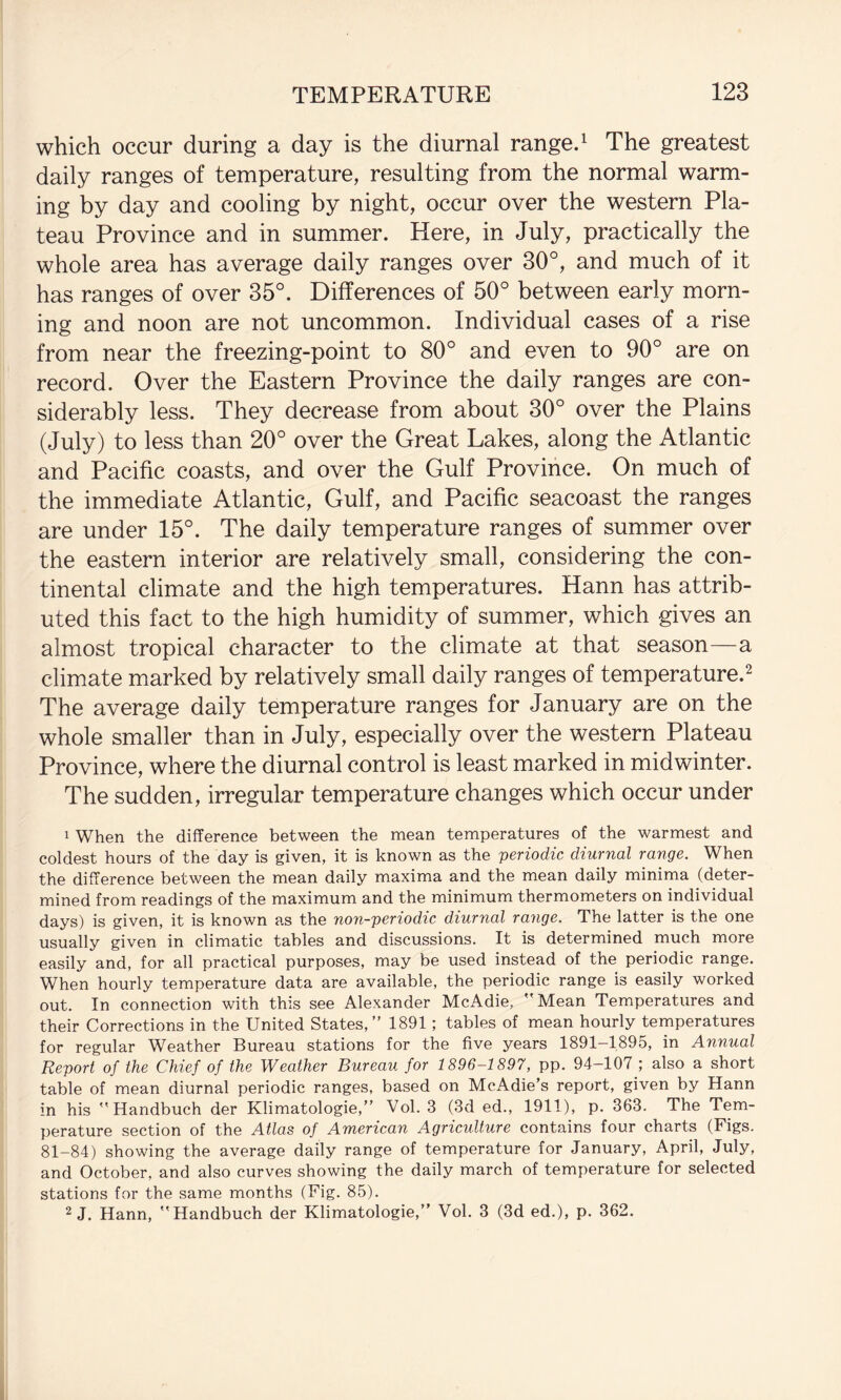 which occur during a day is the diurnal ranged The greatest daily ranges of temperature, resulting from the normal warm¬ ing by day and cooling by night, occur over the western Pla¬ teau Province and in summer. Here, in July, practically the whole area has average daily ranges over 30°, and much of it has ranges of over 35°. Differences of 50° between early morn¬ ing and noon are not uncommon. Individual cases of a rise from near the freezing-point to 80° and even to 90° are on record. Over the Eastern Province the daily ranges are con¬ siderably less. They decrease from about 30° over the Plains (July) to less than 20° over the Great Lakes, along the Atlantic and Pacific coasts, and over the Gulf Province. On much of the immediate Atlantic, Gulf, and Pacific seacoast the ranges are under 15°. The daily temperature ranges of summer over the eastern interior are relatively small, considering the con¬ tinental climate and the high temperatures. Hann has attrib¬ uted this fact to the high humidity of summer, which gives an almost tropical character to the climate at that season—a climate marked by relatively small daily ranges of temperature.^ The average daily temperature ranges for January are on the whole smaller than in July, especially over the western Plateau Province, where the diurnal control is least marked in midwinter. The sudden, irregular temperature changes which occur under 1 When the difference between the mean temperatures of the warmest and coldest hours of the day is given, it is known as the periodic diurnal range. When the difference between the mean daily maxima and the mean daily minima (deter¬ mined from readings of the maximum and the minimum thermometers on individual days) is given, it is known as the non-periodic diurnal range. The latter is the one usually given in climatic tables and discussions. It is determined much more easily and, for all practical purposes, may be used instead of the periodic range. When hourly temperature data are available, the periodic range is easily worked out. In connection with this see Alexander McAdie, Mean Temperatures and their Corrections in the United States, ’’ 1891; tables of mean hourly temperatures for regular Weather Bureau stations for the five years 1891-1895, in Annual Report of the Chief of the Weather Bureau for 1896-1897, pp. 94-107 ; also a short table of mean diurnal periodic ranges, based on McAdie’s report, given by Hann in his  Handbuch der Klimatologie,” Vol. 3 (3d ed., 1911), p. 363. The Tem¬ perature section of the Atlas of American Agriculture contains four charts (Figs. 81-84) showing the average daily range of temperature for January, April, July, and October, and also curves showing the daily march of temperature for selected stations for the same months (Fig. 85). 2 J. Hann, Handbuch der Klimatologie, Vol. 3 (3d ed.), p. 362.