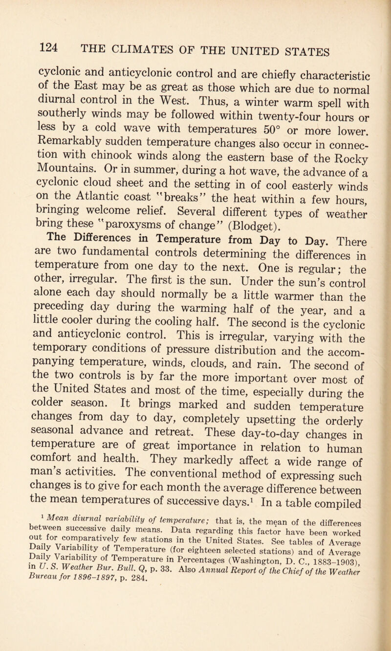 cyclonic and anticyclonic control and arc chiefly characteristic of the East may be as great as those which are due to normal diurnal control in the West. Thus, a winter warm spell with southerly winds may be followed within twenty-four hours or less by a cold wave with temperatures 50° or more lower. Remarkably sudden temperature changes also occur in connec¬ tion with Chinook winds along the eastern base of the Rocky Mountains. Or in summer, during a hot wave, the advance of a cyclonic cloud sheet and the setting in of cool easterly winds on the Atlantic coast breaks’’ the heat within a few hours, bringing welcome relief. Several different types of weather bring these ''paroxysms of change” (Blodget). The Differences in Temperature from Day to Day. There are two fundamental controls determining the differences in temperature from one day to the next. One is regular; the other, irregular. The first is the sun. Under the sun’s control alone each day should normally be a little warmer than the preceding day during the warming half of the year, and a little cooler during the cooling half. The second is the cyclonic and anticyclonic control. This is irregular, varying with the temporary conditions of pressure distribution and the accom¬ panying temperature, winds, clouds, and rain. The second of the two controls is by far the more important over most of the United States and most of the time, especially during the colder season. It brings marked and sudden temperature changes from day to day, completely upsetting the orderly seasonal advance and retreat. These day-to-day changes in temperature are of great importance in relation to human comfort and health. They markedly affect a wide range of man s activities. The conventional method of expressing such changes is to give for each month the average difference between the mean temperatures of successive days.i In a table compiled 1 Mean diurnal variability of temperature; that is, the mean of the differences between successive daily means. Data regarding this factor have been worked out for comparatively few stations in the United States. See tables of Average ally Variability of Temperature (for eighteen selected stations) and of Average • r/o Temperature in Percentages (Washington, D. C., 1883-1903) in U. S. Weather Bur. Bull. Q, p. 33. Also Annual Report of the Chief of the Weather Bureau for 1896-1897, p. 2M.