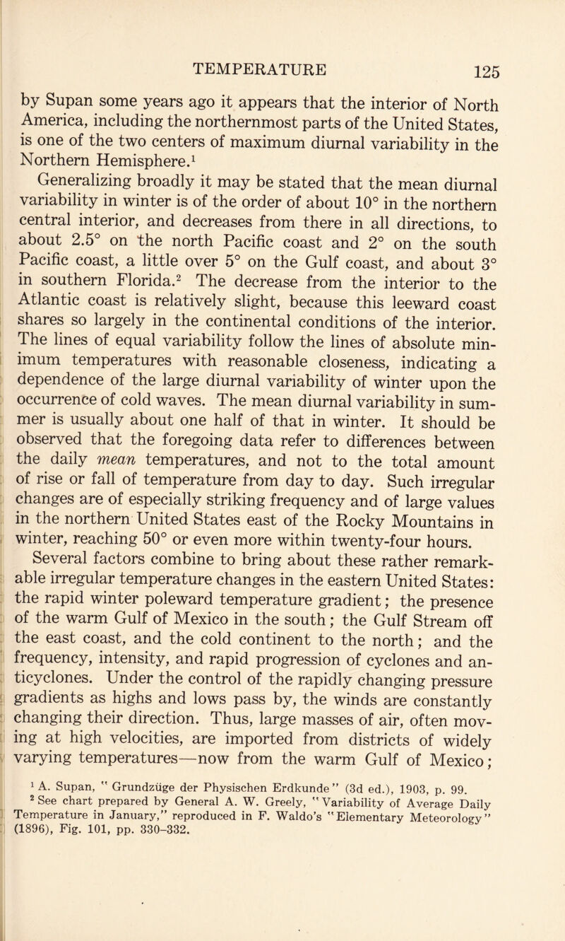 by Supan some years ago it appears that the interior of North America, including the northernmost parts of the United States, is one of the two centers of maximum diurnal variability in the Northern Hemisphere.^ Generalizing broadly it may be stated that the mean diurnal variability in winter is of the order of about 10° in the northern central interior, and decreases from there in all directions, to about 2.5° on the north Pacific coast and 2° on the south Pacific coast, a little over 5° on the Gulf coast, and about 3° in southern Florida.^ The decrease from the interior to the Atlantic coast is relatively slight, because this leeward coast shares so largely in the continental conditions of the interior. The lines of equal variability follow the lines of absolute min¬ imum temperatures with reasonable closeness, indicating a dependence of the large diurnal variability of winter upon the occurrence of cold waves. The mean diurnal variability in sum¬ mer is usually about one half of that in winter. It should be observed that the foregoing data refer to differences between the daily mean temperatures, and not to the total amount of rise or fall of temperature from day to day. Such irregular changes are of especially striking frequency and of large values in the northern United States east of the Rocky Mountains in winter, reaching 50° or even more within twenty-four hours. Several factors combine to bring about these rather remark¬ able irregular temperature changes in the eastern United States: the rapid winter poleward temperature gradient; the presence of the warm Gulf of Mexico in the south; the Gulf Stream off the east coast, and the cold continent to the north; and the frequency, intensity, and rapid progression of cyclones and an¬ ticyclones. Under the control of the rapidly changing pressure gradients as highs and lows pass by, the winds are constantly changing their direction. Thus, large masses of air, often mov¬ ing at high velocities, are imported from districts of widely varying temperatures—now from the warm Gulf of Mexico ; 1 A. Supan,  Grundziige der Physischen Erdkunde ” (3d ed.), 1903, p. 99. 2 See chart prepared by General A. W. Greely, Variability of Average Daily Temperature in January,” reproduced in F. Waldo’s Elementary Meteorology” (1896), Fig. 101, pp. 330-332.