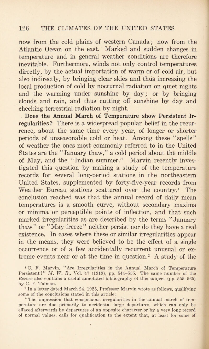 now from the cold plains of western Canada; now from the Atlantic Ocean on the east. Marked and sudden changes in temperature and in general weather conditions are therefore inevitable. Furthermore, winds not only control temperatures directly, by the actual importation of warm or of cold air, but also indirectly, by bringing clear skies and thus increasing the local production of cold by nocturnal radiation on quiet nights and the warming under sunshine by day; or by bringing clouds and rain, and thus cutting off sunshine by day and checking terrestrial radiation by night. Does the Annual March of Temperature show Persistent Ir¬ regularities? There is a widespread popular belief in the recur¬ rence, about the same time every year, of longer or shorter periods of unseasonable cold or heat. Among these '^spells” of weather the ones most commonly referred to in the United States are the 'Manuary thaw,” a cold period about the middle of May, and the ” Indian summer.” Marvin recently inves¬ tigated this question by making a study of the temperature records for several long-period stations in the northeastern United States, supplemented by forty-five-year records from Weather Bureau stations scattered over the country.^ The conclusion reached was that the annual record of daily mean temperatures is a smooth curve, without secondary maxima or minima or perceptible points of inflection, and that such marked irregularities as are described by the terms ''January thaw” or May freeze” neither persist nor do they have a real existence. In cases where these or similar irregularities appear in the means, they were believed to be the effect of a single occurrence or of a few accidentally recurrent unusual or ex¬ treme events near or at the time in question.^ A study of the 1 C. F. Marvin, Are Irregularities in the Annual March of Temperature Persistent? M. W. R., Vol. 47 (1919), pp. 544-555. The same number of the Review also contains a useful annotated bibliography of this subject (pp. 555-565) by C. F. Talman. 2 In a letter dated March 24, 1925, Professor Marvin wrote as follows, qualifying some of the conclusions stated in this article: The impression that conspicuous irregularities in the annual march of tem¬ perature are due primarily to accidental large departures, which can only be effaced afterwards by departures of an opposite character or by a very long record of normal values, calls for qualification to the extent that, at least for some of