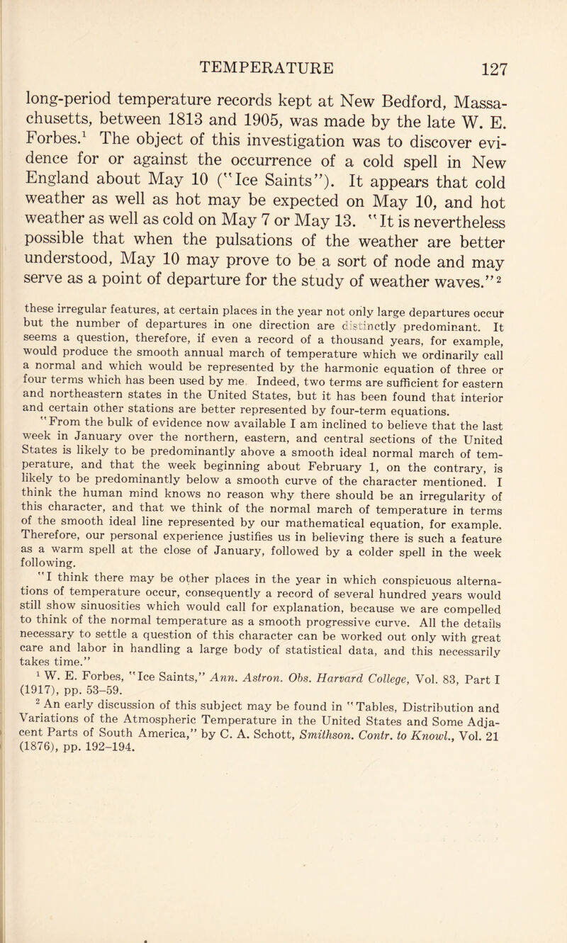 long-period temperature records kept at New Bedford, Massa¬ chusetts, between 1813 and 1905, was made by the late W. E. Forbes.' The object of this investigation was to discover evi¬ dence for or against the occurrence of a cold spell in New England about May 10 (Ice Saints). It appears that cold weather as well as hot may be expected on May 10, and hot weather as well as cold on May 7 or May 13.  It is nevertheless possible that when the pulsations of the weather are better understood. May 10 may prove to be a sort of node and may serve as a point of departure for the study of weather waves.”'' thes6 irregular features, at certain places in the year not only large departures occur but the number of departures in one direction are distinctly predominant. It seems a question, therefore, if even a record of a thousand years, for example, would produce the smooth annual march of temperature which we ordinarily call a normal and which would be represented by the harmonic equation of three or four terms which has been used by me, Indeed, two terms are sufficient for eastern and northeastern states in the United States, but it has been found that interior and certain other stations are better represented by four-term equations. From the bulk of evidence now available I am inclined to believe that the last week in January over the northern, eastern, and central sections of the United States is likely to be predominantly above a smooth ideal normal march of tem¬ perature, and that the week beginning about February 1, on the contrary, is likely to be predominantly below a smooth curve of the character mentioned. I think the human mind knows no reason why there should be an irregularity of this character, and that we think of the normal march of temperature in terms of the smooth ideal line represented by our mathematical equation, for example. Therefore, our personal experience justifies us in believing there is such a feature as a warm spell at the close of January, followed by a colder spell in the week following. I think there may be other places in the year in which conspicuous alterna¬ tions of temperature occur, consequently a record of several hundred years would still show sinuosities which would call for explanation, because we are compelled to think of the normal temperature as a smooth progressive curve. All the details necessary to settle a question of this character can be worked out only with great care and labor in handling a large body of statistical data, and this necessarily takes time.” 1 W. E. Forbes, Ice Saints,” Ann. Astron. Ohs. Harvard College, Vol. 83, Part I (1917), pp. 53-59. ^ An early discussion of this subject may be found in Tables, Distribution and Variations of the Atmospheric Temperature in the United States and Some Adja¬ cent Parts of South America,” by C. A. Schott, Smithson. Contr. to Knowl., Vol. 21 (1876), pp. 192-194.