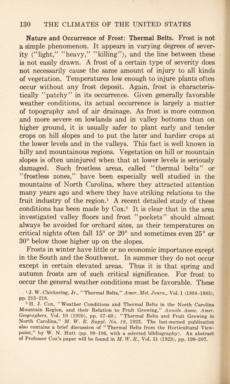 Nature and Occurrence of Frost: Thermal Belts. Frost is not a simple phenomenon. It appears in varying degrees of sever¬ ity ('light,” heavy,” killing”), and the line between these is not easily drawn. A frost of a certain type of severity does not necessarily cause the same amount of injury to all kinds of vegetation. Temperatures low enough to injure plants often occur without any frost deposit. Again, frost is characteris¬ tically patchy” in its occurrence. Given generally favorable weather conditions, its actual occurrence is largely a matter of topography and of air drainage. As frost is more common and more severe on lowlands and in valley bottoms than on higher ground, it is usually safer to plant early and tender crops on hill slopes and to put the later and hardier crops at the lower levels and in the valleys. This fact is well known in hilly and mountainous regions. Vegetation on hill or mountain slopes is often uninjured when that at lower levels is seriously damaged. Such frostless areas, called thermal belts” or frostless zones,” have been especially well studied in the mountains of North Carolina, where they attracted attention many years ago and where they have striking relations to the fruit industry of the region.^ A recent detailed study of these conditions has been made by Cox.^ It is clear that in the area investigated valley floors and frost pockets” should almost always be avoided for orchard sites, as their temperatures on critical nights often fall 15° or 20° and sometimes even 25° or 30° below those higher up on the slopes. Frosts in winter have little or no economic importance except in the South and the Southwest. In summer they do not occur except in certain elevated areas. Thus it is that spring and autumn frosts are of such critical significance. For frost to occur the general weather conditions must be favorable. These 1 J. W. Chickering, Jr., Thermal Belts,” Amer. Met. Journ., Vol. 1 (1884-1885), pp. 213-218. ^ H. J. Cox, Weather Conditions and Thermal Belts in the North Carolina Mountain Region, and their Relation to Fruit Growing,” Annals Assoc. Amer. Geographers, Vol. 10 (1920), pp. 57-68; Thermal Belts and Fruit Growing in North Carolina,” M. W. R. Suppl. No. 19, 1923. The last-named publication also contains a brief discussion of Thermal Belts from the Horticultural View¬ point,” by W. N. Hutt (pp. 99-106, with a selected bibliography). An abstract of Professor Cox’s paper will be found in M. W. R., Vol. 51 (1923), pp. 199-207.