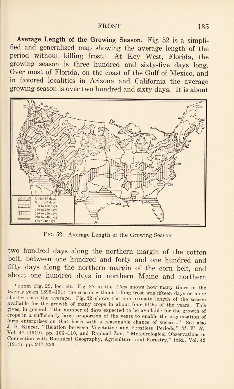 Average Length of the Growing Season. Fig. 52 is a simpli¬ fied and generalized map showing the average length of the period without killing frost. ^ At Key West, Florida, the growing season is three hundred and sixty-five days long. Over most of Florida, on the coast of the Gulf of Mexico, and in favored localities in Arizona and California the average growing season is over two hundred and sixty days. It is about two hundred days along the northern margin of the cotton belt, between one hundred and forty and one hundred and fifty days along the northern margin of the corn belt, and ; about one hundred days in northern Maine and northern ^ From Fig, 29, loc. cit. Fig. 27 in the Atlas shows how many times in the r twenty years 1895-1914 the season without killing frost was fifteen days or more i shorter than the average. Fig. 32 shows the approximate length of the season . available for the growth of many crops in about four fifths of the years. This ^ gives, in general, the number of days expected to be available for the growth of ) crops in a sufficiently large proportion of the years to enable the organization of : farm enterprises on that basis with a reasonable chance of success.” See also i J. B. Kincer, Relation between Vegetative and Frostless Periods,” M. W. R., ^ Vol. 47 (1919), pp. 106—110, and Raphael Zon, Meteorological Observations in ) Connection with Botanical Geography, Agriculture, and Forestry,” ibid., Vol 42 ) (1914), pp. 217-223.