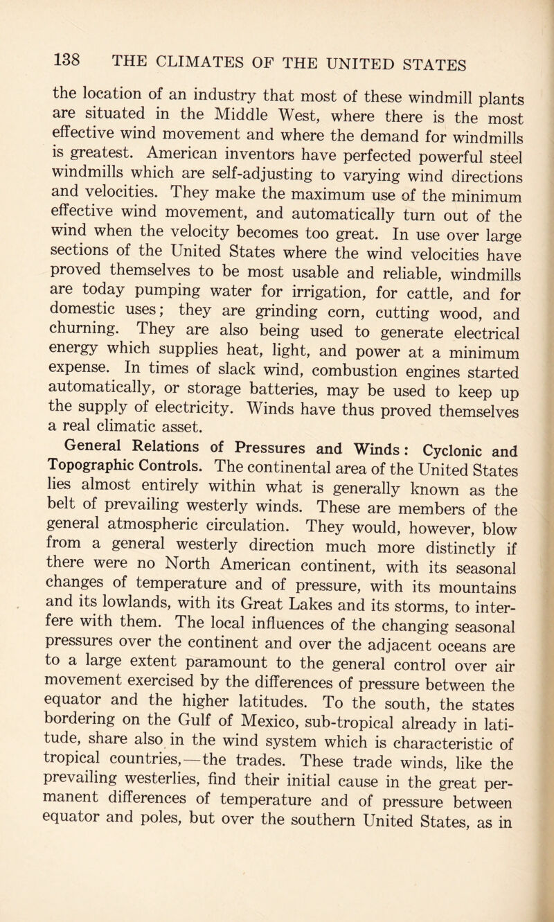 the location of an industry that most of these windmill plants are situated in the Middle West, where there is the most effective wind movement and where the demand for windmills is greatest. American inventors have perfected powerful steel windmills which are self-adjusting to varying wind directions and velocities. They make the maximum use of the minimum effective wind movement, and automatically turn out of the wind when the velocity becomes too great. In use over large sections of the United States where the wind velocities have proved themselves to be most usable and reliable, windmills are today pumping water for irrigation, for cattle, and for domestic uses; they are grinding corn, cutting wood, and churning. They are also being used to generate electrical energy which supplies heat, light, and power at a minimum expense. In times of slack wind, combustion engines started automatically, or storage batteries, may be used to keep up the supply of electricity. Winds have thus proved themselves a real climatic asset. General Relations of Pressures and Winds: Cyclonic and Topographic Controls. The continental area of the United States lies almost entirely within what is generally known as the belt of prevailing westerly winds. These are members of the general atmospheric circulation. They would, however, blow from a general westerly direction much more distin^ly if there were no North American continent, with its seasonal changes of temperature and of pressure, with its mountains and its lowlands, with its Great Lakes and its storms, to inter¬ fere with them. The local influences of the changing seasonal pressures over the continent and over the adjacent oceans are to a large extent paramount to the general control over air movement exercised by the differences of pressure between the equator and the higher latitudes. To the south, the states bordering on the Gulf of Mexico, sub-tropical already in lati¬ tude, share also in the wind system which is characteristic of tropical countries,—the trades. These trade winds, like the prevailing westerlies, find their initial cause in the great per¬ manent differences of temperature and of pressure between equator and poles, but over the southern United States, as in