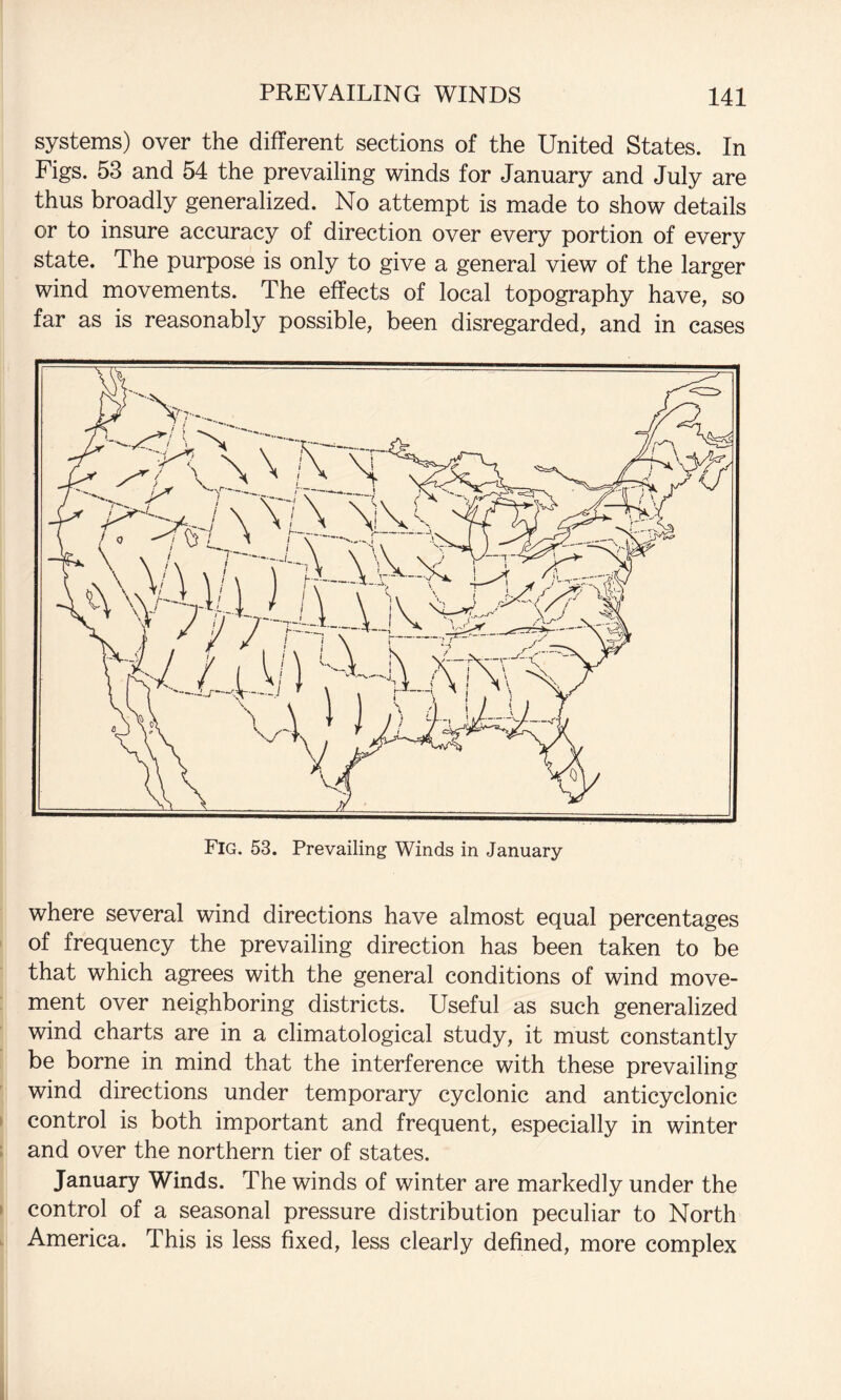 systems) over the different sections of the United States. In Figs. 53 and 54 the prevailing winds for January and July are thus broadly generalized. No attempt is made to show details or to insure accuracy of direction over every portion of every state. The purpose is only to give a general view of the larger wind movements. The effects of local topography have, so far as is reasonably possible, been disregarded, and in cases where several wind directions have almost equal percentages of frequency the prevailing direction has been taken to be that which agrees with the general conditions of wind move¬ ment over neighboring districts. Useful as such generalized wind charts are in a climatological study, it must constantly be borne in mind that the interference with these prevailing wind directions under temporary cyclonic and anticyclonic control is both important and frequent, especially in winter and over the northern tier of states. January Winds. The winds of winter are markedly under the control of a seasonal pressure distribution peculiar to North America. This is less fixed, less clearly defined, more complex