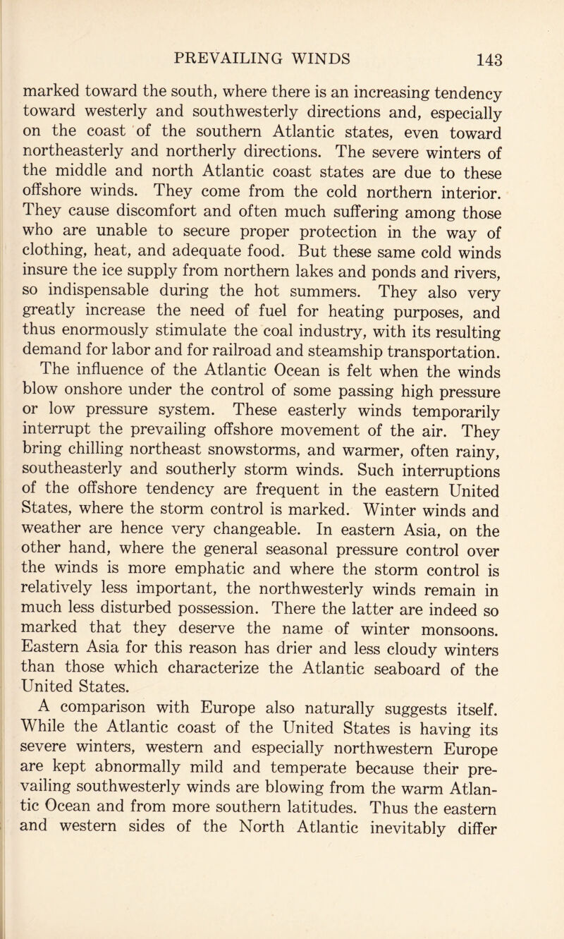 marked toward the south, where there is an increasing tendency toward westerly and southwesterly directions and, especially on the coast of the southern Atlantic states, even toward northeasterly and northerly directions. The severe winters of the middle and north Atlantic coast states are due to these offshore winds. They come from the cold northern interior. They cause discomfort and often much suffering among those who are unable to secure proper protection in the way of clothing, heat, and adequate food. But these same cold winds insure the ice supply from northern lakes and ponds and rivers, so indispensable during the hot summers. They also very greatly increase the need of fuel for heating purposes, and thus enormously stimulate the coal industry, with its resulting demand for labor and for railroad and steamship transportation. The influence of the Atlantic Ocean is felt when the winds blow onshore under the control of some passing high pressure or low pressure system. These easterly winds temporarily interrupt the prevailing offshore movement of the air. They bring chilling northeast snowstorms, and warmer, often rainy, southeasterly and southerly storm winds. Such interruptions of the offshore tendency are frequent in the eastern United States, where the storm control is marked. Winter winds and weather are hence very changeable. In eastern Asia, on the other hand, where the general seasonal pressure control over the winds is more emphatic and where the storm control is relatively less important, the northwesterly winds remain in much less disturbed possession. There the latter are indeed so marked that they deserve the name of winter monsoons. Eastern Asia for this reason has drier and less cloudy winters than those which characterize the Atlantic seaboard of the United States. A comparison with Europe also naturally suggests itself. While the Atlantic coast of the United States is having its severe winters, western and especially northwestern Europe are kept abnormally mild and temperate because their pre¬ vailing southwesterly winds are blowing from the warm Atlan¬ tic Ocean and from more southern latitudes. Thus the eastern and western sides of the North Atlantic inevitably differ