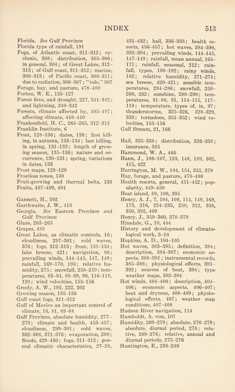 Florida. See Gulf Province Florida type of rainfall, 191 Fogs, of Atlantic coast, 311-312; cy¬ clonic, 308 ; distribution, 305-306 ; in general, 304 ; of Great Lakes, 312- 313 ; of Gulf coast, 311-312 ; marine, 308-313; of Pacific coast, 308-311; due to radiation, 306-307 ; tule,” 307 Forage, hay, and pasture, 478-480 Forbes, W. E., 126-127 Forest fires, and drought, 227, 341-342 ; and lightning, 340-342 Forests, climate affected by, 495-497; affecting climate, 448-449 Frankenfield, H. C., 264-265, 312-313 Franklin Institute, 6 Frost, 128-136; dates, 136; first kill¬ ing, in autumn, 133-134 ; last killing, in spring, 131-133; length of grow¬ ing season, 135-136; nature and oc¬ currence, 130-131; spring, variations in dates, 133 Frost maps, 128-129 Frostless zones, 130 Fruit-growing and thermal belts, 130 Fruits, 487-489, 494 Gannett, H., 502 Garthwaite, J. W., 418 Georgia. See Eastern Province and Gulf Province Glaze, 263-265 Grapes, 488 Great Lakes, as climatic controls, 16; cloudiness, 297-301; cold waves, 376; fogs, 312-313; frost, 131-134; lake breeze, 421; navigation, 86; prevailing winds, 144-145, 147, 149; rainfall, 169-170, 193; relative hu¬ midity, 275; snowfall, 258-259 ; tem¬ peratures, 83-84, 88-89, 96, 116-118, 120; wind velocities, 155-156 Greely, A. W., 193, 222, 302 Growing season, 135-136 Gulf coast fogs, 311-312 Gulf of Mexico an important control of climate, 16, 81, 83-84 Gulf Province, absolute humidity, 277- 278; climate and health, 453-457; cloudiness, 299-301; cold waves, 362-368, 371-376; evaporation, 280; floods, 429-430 ; fogs, 311-312 ; gen¬ eral climatic characteristics, 27-28, 431-432; hail, 336-338; health re¬ sorts, 456-457; hot waves, 384-390, 392-394; prevailing winds, 144-145, 147-149 ; rainfall, mean annual, 165- 171; rainfall, seasonal, 212; rain¬ fall, types, 190-192; rainy winds, 182; relative humidity, 271-274 ; sea breeze, 420-421; sensible tem¬ peratures, 284-286; snowfall, 259- 260, 262; sunshine, 288-290; tem¬ peratures, 81-88, 91, 114-115, 117- 119; temperature, types of, in, 97; thunderstorms, 325-326, 328-329, 333; tornadoes, 351-352 ; wind ve¬ locities, 155-156 Gulf Stream, 21, 166 Hail, 335-338 ; distribution, 336-338 ; insurance, 335 Hammond, W. A., 466 Hann, J., 106-107, 123, 148, 189, 302, 415, 422 Harrington, M. W., 104, 154, 355, 379 Hay, forage, and pasture, 478-480 Health resorts, general, 451-452; pop¬ ularity, 449-450 Heat island, 89, 100, 395 Henry, A. J., 7, 104, 108, 114, 149, 169, 173, 216, 234-235, 250, 312, 338, 350, 392, 409 Henry, J., 359-360, 378-379 Hinsdale, G., 10, 444 History and development of climato¬ logical work, 3-10 Hopkins, A. D., 104-105 Hot waves, 383-395; definition, 384; description, 384-387; economic as¬ pects, 388-391 ; instrumental records, 385-386; physiological effects, 391- 392; sources of heat, 394; type weather maps, 392-394 Hot winds, 404-409 ; description, 404- 406; economic aspects, 406-407; heat and dryness, 408-409; physio¬ logical effects, 407; weather map conditions, 407-408 Hudson River navigation, 114 Humboldt, A. von, 107 Humidity, 269-279 ; absolute, 276-279; absolute, diurnal period, 278; rela¬ tive, 269-276; relative, annual and diurnal periods, 275-276 Huntington, E., 238-240