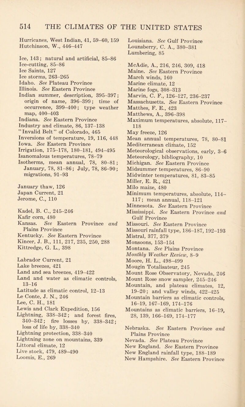 Hurricanes, West Indian, 41, 59-60, 159 Hutchinson, W., 446-447 Ice, 143; natural and artificial, 85-86 Ice-cutting, 85-86 Ice Saints, 127 Ice storms, 263-265 Idaho. See Plateau Province Illinois. See Eastern Province Indian summer, description, 395-397; origin of name, 396-399; time of occurrence, 399—400; type weather map, 400-403 Indiana. See Eastern Province Industry and climate, 86, 137-138 ''Invalid Belt” of Colorado, 465 Inversions of temperature, 19, 116, 448 Iowa. See Eastern Province Irrigation, 175-178, 180-181, 494-495 Isanomalous temperatures, 78-79 Isotherms, mean annual, 78, 80-81; January, 78, 81-86; July, 78, 86-90; migrations, 91-93 January thaw, 126 Japan Current, 21 Jerome, C., 110 Kadel, B. C., 245-246 Kafir corn, 480 Kansas. See Eastern Province and Plains Province Kentucky. See Eastern Province Kincer, J. B., Ill, 217, 235, 250, 288 Kittredge, G. L., 398 Labrador Current, 21 Lake breezes, 421 Land and sea breezes, 419-422 Land and water as climatic controls, 13-16 Latitude as climatic control, 12-13 Le Conte, J. N., 246 Lee, C. H., 181 Lewis and Clark Expedition, 156 Lightning, 338-342; and forest fires, 340-342; fire losses by, 338-342; loss of life by, 338-340 Lightning protection, 338-340 Lightning zone on mountains, 339 Littoral climate, 12 Live stock, 479, 489-490 Loomis, E., 269 Louisiana. See Gulf Province Lounsberry, C. A., 380-381 Lumbering, 85 McAdie, A., 216, 246, 309, 418 Maine. See Eastern Province March winds, 160 Marine climate, 12 Marine fogs, 308-313 Marvin, C. F., 126-127, 236-237 Massachusetts. See Eastern Province Matthes, F. E., 423 Matthews, A., 396-398 Maximum temperatures, absolute, 117- 118 May freeze, 126 Mean annual temperatures, 78, 80-81 Mediterranean climate, 152 Meteorological observations, early, 3-6 Meteorology, bibliography, 10 Michigan. See Eastern Province Midsummer temperatures, 86-90 Midwinter temperatures, 81, 83-85 Miller, E. R., 421 Milo maize, 480 Minimum temperatures, absolute, 114- 117; mean annual, 118-121 Minnesota. See Eastern Province Mississippi. See Eastern Province and Gulf Province Missouri. See Eastern Province Missouri rainfall type, 186-187, 192-193 Mistral, 377, 379 Monsoons, 153-154 Montana. See Plains Province Monthly Weather Review, 8-9 Moore, H. L., 498-499 Mougin Totalisateur, 245 Mount Rose Observatory, Nevada, 246 Mount Rose snow sampler, 245-246 Mountain, and plateau climates, 12, 19-20; and valley winds, 422-425 Mountain barriers as climatic controls, 16-19, 167-169, 174-176 Mountains as climatic barriers, 16-19, 28, 139, 166-169, 174-177 Nebraska. See Eastern Province and Plains Province Nevada. See Plateau Province New England. See Eastern Province New England rainfall type, 188-189 New Hampshire. See Eastern Province