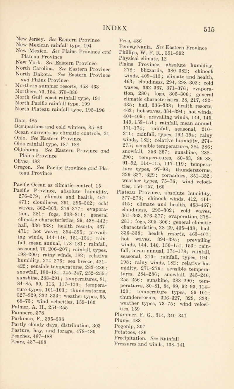 New Jersey, See Eastern Province New Mexican rainfall type, 194 New Mexico. See Plains Province and Plateau Province New York. See Eastern Province North Carolina. See Eastern Province North Dakota. See Eastern Province and Plains Province Northern summer resorts, 458-463 Northers, 73,154, 378-380 North Gulf coast rainfall type, 191 North Pacific rainfall type, 199 North Plateau rainfall type, 195-196 Oats, 485 Occupations and cold winters, 85-86 Ocean currents as climatic controls, 21 Ohio. See Eastern Province Ohio rainfall type, 187-188 Oklahoma. See Eastern Province and Plains Province Olives, 488 Oregon. See Pacific Province and Pla¬ teau Province Pacific Ocean as climatic control, 15 Pacific Province, absolute humidity, 276-279; climate and health, 467- 471; cloudiness, 291, 295-302; cold waves, 362-363, 376-377; evapora¬ tion, 281; fogs, 308—311; general climatic characteristics, 29, 438-442; hail, 336-338; health resorts, 467- 471; hot waves, 394-395; prevail¬ ing winds, 144-146, 151-154; rain¬ fall, mean annual, 178-181; rainfall, seasonal, 70, 206-207; rainfall, types, 198—200 ; rainy winds, 182 ; relative humidity, 274-276; sea breeze, 421- 422 ; sensible temperatures, 283-286; snowfall, 180-181, 245-247, 252-255; sunshine, 288—291; temperatures, 81, 84—85, 90, 116, 117—120; tempera¬ ture types, 101—103; thunderstorms, 327-329, 332-333 ; weather types, 65, 68-73; wind velocities, 159-160 Palmer, A. H., 254-255 Pampero, 378 Parkman, F., 395-396 Partly cloudy days, distribution, 303 Pasture, hay, and forage, 478-480 Peaches, 487-488 Pears, 487-488 Peas, 486 Pennsylvania. See Eastern Province Phillips, W. F. R., 391-392 Physical climate, 12 Plains Province, absolute humidity, 278; blizzards, 380-382; chinook winds, 409-413; climate and health, 463; cloudiness, 294, 298-302; cold waves, 362-367, 371-376; evapora¬ tion, 280; fogs, 305—306; general climatic characteristics, 28, 217, 432- 435; hail, 336—338; health resorts, 463; hot waves, 384-394; hot winds, 404-409; prevailing winds, 144, 145, 149, 153-154; rainfall, mean annual, 171-174; rainfall, seasonal, 210- 211; rainfall, types, 192—194; rainy winds, 182; relative humidity, 274- 275; sensible temperatures, 284-286 ; snowfall, 256—257; sunshine, 288- 290; temperatures, 80-83, 86-88, 91—92, 114-115, 117—119; tempera¬ ture types, 97—98; thunderstorms, 326-327, 329; tornadoes, 351-352; weather types, 75-76; wind veloci¬ ties, 156-157, 160 Plateau Province, absolute humidity, 277-278; chinook winds, 412, 414- 415; climate and health, 463-467; cloudiness, 295-302; cold waves, 361—363, 376-377; evaporation, 278- 281; fogs, 305-306; general climatic characteristics, 28-29, 435-438; hail, 336-338; health resorts, 463-467; hot waves, 394—395; prevailing winds, 144, 146, 150-151, 153; rain¬ fall, mean annual, 174-178; rainfall, seasonal, 210; rainfall, types, 194- 198; rainy winds, 182; relative hu¬ midity, 271-276; sensible tempera¬ tures, 284-286; snowfall, 245-246, 255-256; sunshine, 288-290; tem¬ peratures, 80-81, 84, 89, 92-93, 114- 120; temperature types, 99-101; thunderstorms, 326-327, 329, 333; weather types, 73-75; wind veloci¬ ties, 159 Plummer, F. G., 314, 340-341 Plums, 488 Pogonip, 307 Potatoes, 486 Precipitation. See Rainfall Pressures and winds, 138-141