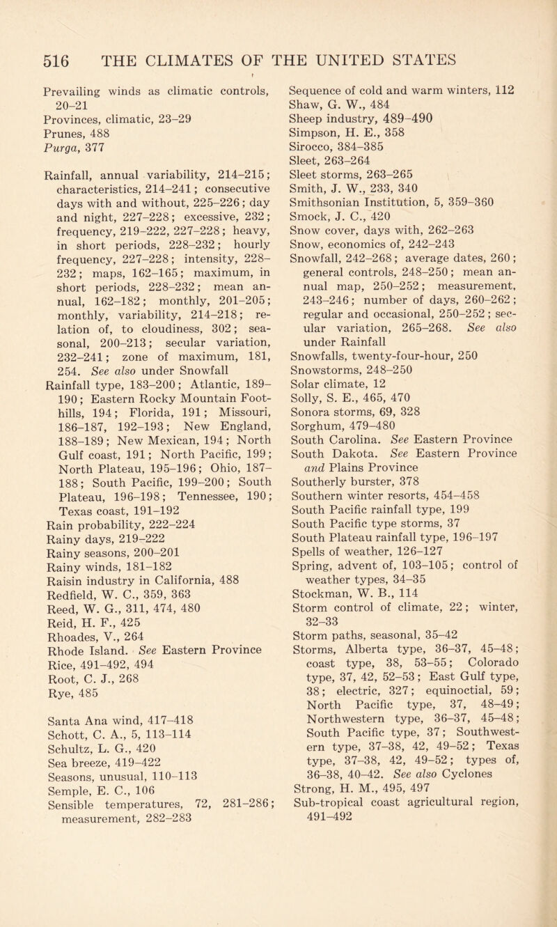 Prevailing winds as climatic controls, 20-21 Provinces, climatic, 23-29 Prunes, 488 Purga, 377 Rainfall, annual variability, 214-215; characteristics, 214-241; consecutive days with and without, 225-226; day and night, 227-228; excessive, 232; frequency, 219-222, 227-228; heavy, in short periods, 228-232; hourly frequency, 227-228; intensity, 228- 232; maps, 162-165; maximum, in short periods, 228-232; mean an¬ nual, 162-182; monthly, 201-205; monthly, variability, 214-218; re¬ lation of, to cloudiness, 302; sea¬ sonal, 200-213; secular variation, 232-241; zone of maximum, 181, 254. See also under Snowfall Rainfall type, 183-200; Atlantic, 189- 190 ; Eastern Rocky Mountain Foot¬ hills, 194; Florida, 191; Missouri, 186-187, 192-193; New England, 188-189; New Mexican, 194; North Gulf coast, 191; North Pacific, 199; North Plateau, 195-196; Ohio, 187- 188; South Pacific, 199-200 ; South Plateau, 196-198; Tennessee, 190; Texas coast, 191-192 Rain probability, 222-224 Rainy days, 219-222 Rainy seasons, 200-201 Rainy winds, 181-182 Raisin industry in California, 488 Redfield, W. C., 359, 363 Reed, W. G., 311, 474, 480 Reid, H. F., 425 Rhoades, V., 264 Rhode Island. See Eastern Province Rice, 491-492, 494 Root, C. J., 268 Rye, 485 Santa Ana wind, 417-418 Schott, C. A., 5, 113-114 Schultz, L. G., 420 Sea breeze, 419-422 Seasons, unusual, 110-113 Semple, E. C., 106 Sensible temperatures, 72, 281-286; measurement, 282-283 Sequence of cold and warm winters, 112 Shaw, G. W., 484 Sheep industry, 489-490 Simpson, H. E., 358 Sirocco, 384-385 Sleet, 263-264 Sleet storms, 263-265 Smith, J. W., 233, 340 Smithsonian Institution, 5, 359-360 Smock, J. C., 420 Snow cover, days with, 262-263 Snow, economics of, 242-243 Snowfall, 242-268; average dates, 260; general controls, 248-250; mean an¬ nual map, 250-252; measurement, 243-246; number of days, 260-262; regular and occasional, 250-252; sec¬ ular variation, 265-268. See also under Rainfall Snowfalls, twenty-four-hour, 250 Snowstorms, 248-250 Solar climate, 12 Solly, S. E., 465, 470 Sonora storms, 69, 328 Sorghum, 479-480 South Carolina. See Eastern Province South Dakota. See Eastern Province and Plains Province Southerly burster, 378 Southern winter resorts, 454-458 South Pacific rainfall type, 199 South Pacific type storms, 37 South Plateau rainfall type, 196-197 Spells of weather, 126-127 Spring, advent of, 103-105; control of weather types, 34-35 Stockman, W. B., 114 Storm control of climate, 22; winter, 32-33 Storm paths, seasonal, 35-42 Storms, Alberta type, 36-37, 45-48; coast type, 38, 53-55; Colorado type, 37, 42, 52-53; East Gulf type, 38 ; electric, 327 ; equinoctial, 59 ; North Pacific type, 37, 48-49; Northwestern type, 36-37, 45-48; South Pacific type, 37; Southwest¬ ern type, 37-38, 42, 49-52; Texas type, 37-38, 42, 49-52; types of, 36-38, 40-42. See also Cyclones Strong, H. M., 495, 497 Sub-tropical coast agricultural region, 491-492