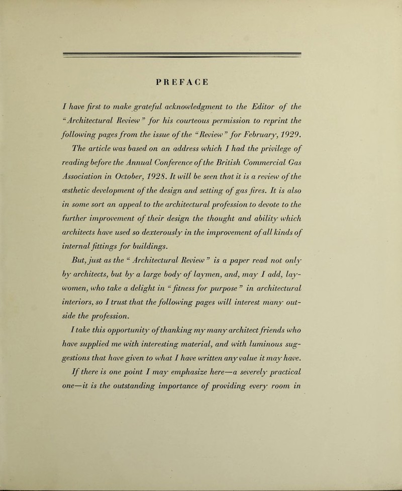 PREFACE I have first to make grateful acknowledgment to the Editor of the “Architectural Review ” for his courteous permission to reprint the following pages from the issue of the “ Review” for February, 1929. The article was based on an address which I had the privilege of reading before the Annual Conference of the British Commercial Gas Association in October, 1928. It will be seen that it is a review of the cesthetic development of the design and setting of gas fires. It is also in some sort an appeal to the architectural profession to devote to the further improvement of their design the thought and ability which architects have used so dexterously in the improvement of all kinds of internal fittings for buildings. But, just as the “ Architectural Review ” is a paper read not only by architects, but by a large body of laymen, and, may I add, lay- women, who take a delight in “ fitness for purpose” in architectural interiors, so I trust that the following pages will interest many out¬ side the profession. I take this opportunity of thanking my many architect friends who have supplied me with interesting material, and with luminous sug¬ gestions that have given to what I have written any value it may have. If there is one point I may emphasize here—a severely practical one—it is the outstanding importance of providing every room in