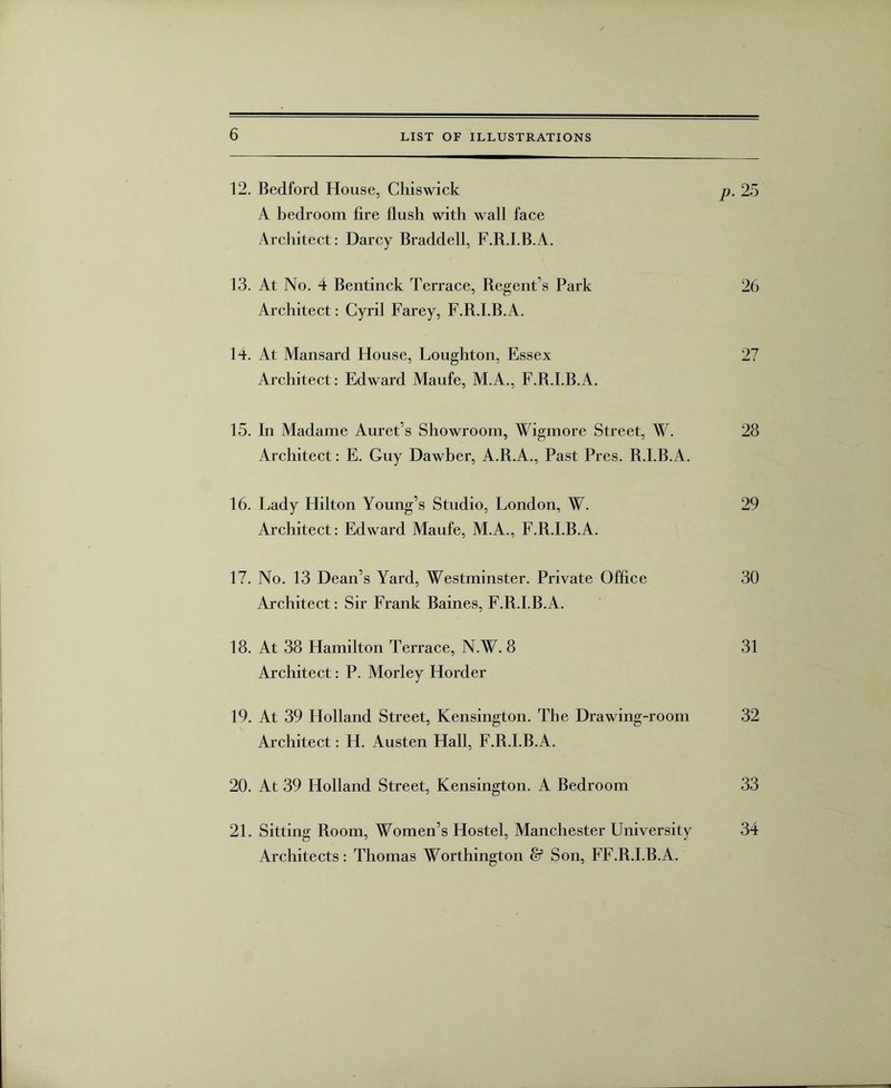 12. Bedford House, Chiswick p. 25 A bedroom fire flush with wall face Architect: Darcy Braddell, F.B.I.B.A. 13. At No. 4 Bentinck Terrace, Regent’s Park 26 Architect: Cyril Farey, F.B.I.B.A. 14. At Mansard House, Loughton, Essex 27 Architect: Edward Maufe, M.A., F.B.I.B.A. 15. In Madame Auret’s Showroom, Wigmore Street, W. 28 Architect: E. Guy Dawber, A.B.A., Past Pres. B.I.B.A. 16. Lady Hilton Young’s Studio, London, W. 29 Architect: Edward Maufe, M.A., F.B.I.B.A. 17. No. 13 Dean’s Yard, Westminster. Private Office 30 Architect: Sir Frank Baines, F.B.I.B.A. 18. At 38 Hamilton Terrace, N.W. 8 31 Architect: P. Morley Horder 19. At 39 Holland Street, Kensington. The Drawing-room 32 Architect: H. Austen Hall, F.B.I.B.A. 20. At 39 Holland Street, Kensington. A Bedroom 33 21. Sitting Boom, Women’s Hostel, Manchester University 34 Architects: Thomas Worthington & Son, FF.R.I.B.A.