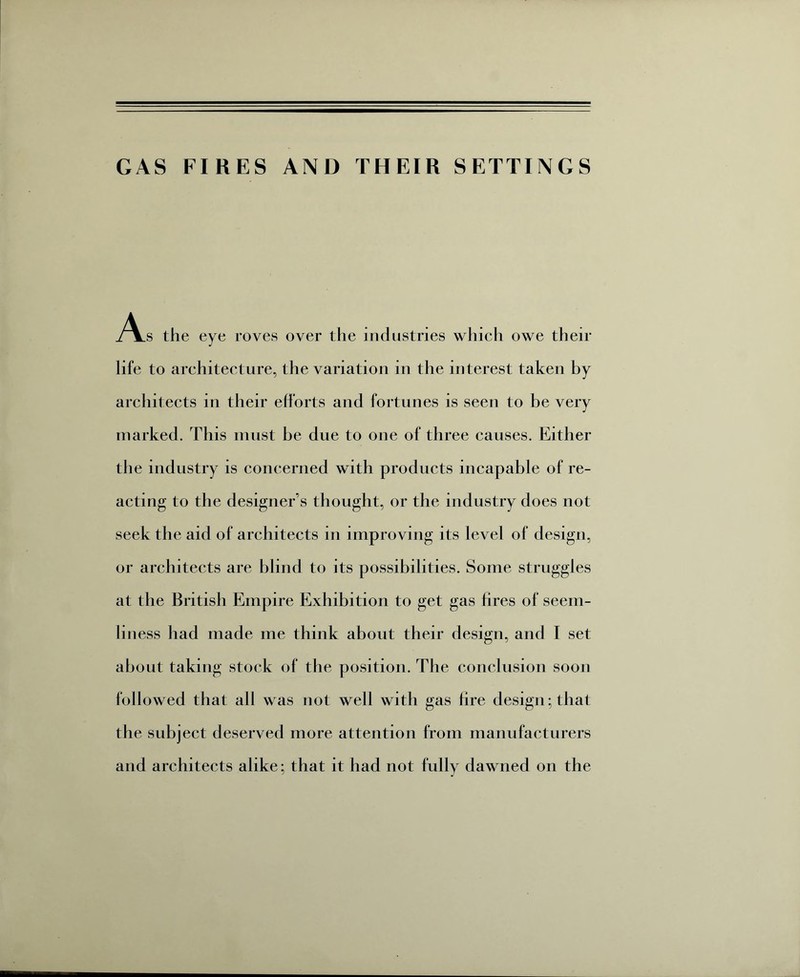 GAS FIRES AND THEIR SETTINGS A s the eye roves over the industries which owe their life to architecture, the variation in the interest taken by architects in their efforts and fortunes is seen to be very marked. This must he due to one of three causes. Either the industry is concerned with products incapable of re¬ acting to the designer’s thought, or the industry does not seek the aid of architects in improving its level of design, or architects are blind to its possibilities. Some struggles at the British Empire Exhibition to get gas fires of seem- liness had made me think about their design, and I set about taking stock of the position. The conclusion soon followed that all was not well with gas fire design; that the subject deserved more attention from manufacturers and architects alike; that it had not fully dawned on the