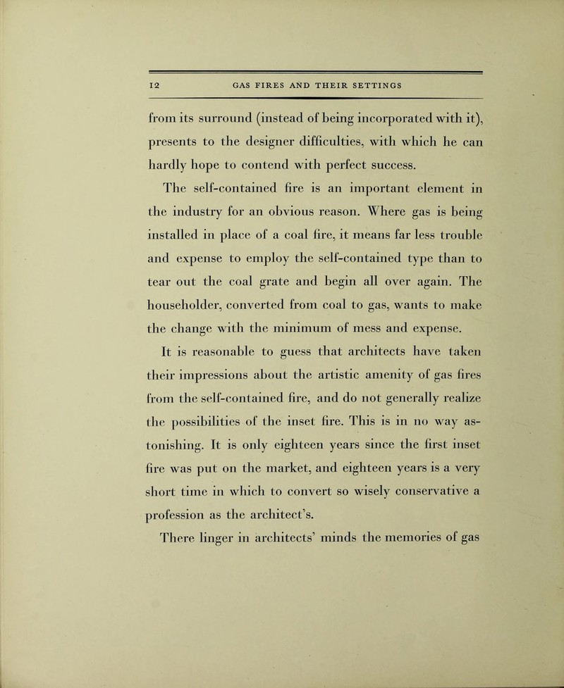 from its surround (instead of being incorporated with it), presents to the designer difficulties, with which he can hardly hope to contend with perfect success. The self-contained fire is an important element in the industry for an obvious reason. Where gas is being installed in place of a coal lire, it means far less trouble and expense to employ the self-contained type than to tear out the coal grate and begin all over again. The householder, converted from coal to gas, wants to make the change with the minimum of mess and expense. It is reasonable to guess that architects have taken their impressions about the artistic amenity of gas fires from the self-contained fire, and do not generally realize the possibilities of the inset hre. This is in no way as¬ tonishing. It is only eighteen years since the first inset hre was put on the market, and eighteen years is a very short time in which to convert so wisely conservative a profession as the architect’s. There linger in architects’ minds the memories of gas