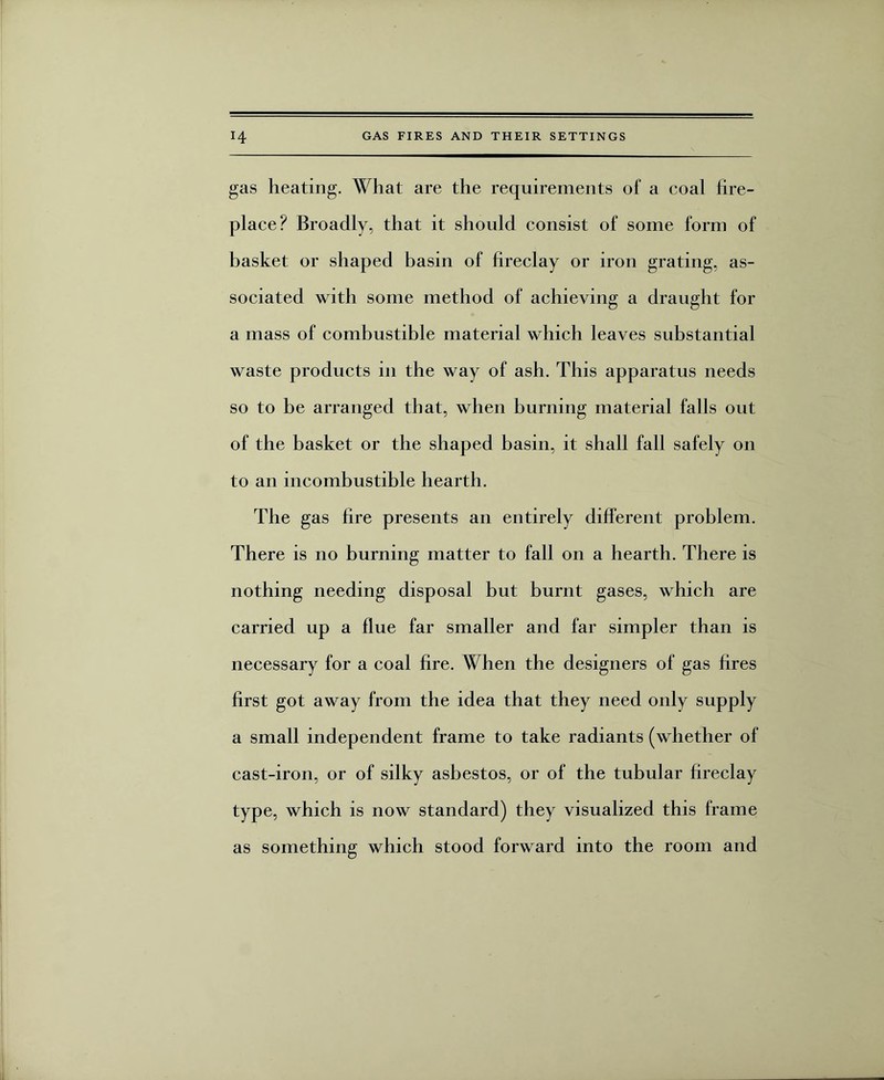 gas heating. What are the requirements of a coal fire¬ place? Broadly, that it should consist of some form of basket or shaped basin of fireclay or iron grating, as¬ sociated with some method of achieving a draught for a mass of combustible material which leaves substantial waste products in the way of ash. This apparatus needs so to be arranged that, when burning material falls out of the basket or the shaped basin, it shall fall safely on to an incombustible hearth. The gas fire presents an entirely different problem. There is no burning matter to fall on a hearth. There is nothing needing disposal but burnt gases, which are carried up a flue far smaller and far simpler than is necessary for a coal fire. When the designers of gas fires first got away from the idea that they need only supply a small independent frame to take radiants (whether of cast-iron, or of silky asbestos, or of the tubular fireclay type, which is now standard) they visualized this frame as something which stood forward into the room and