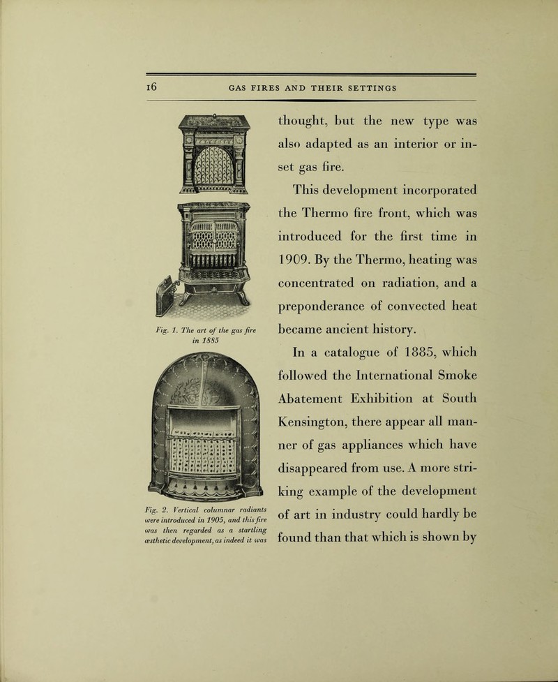 Fig. 1. The art of the gas fire in 1885 Fig. 2. Vertical columnar radiants were introduced in 1905, and this fire was then regarded as a startling (esthetic development, as indeed it was thought, but the new type was also adapted as an interior or in¬ set gas fire. This development incorporated the Thermo fire front, which was introduced for the first time in 1909. By the Thermo, heating was concentrated on radiation, and a preponderance of convected heat became ancient history. In a catalogue of 1885, which followed the International Smoke Abatement Exhibition at South Kensington, there appear all man¬ ner of gas appliances which have disappeared from use. A more stri¬ king example of the development of art in industry could hardly be found than that which is shown by