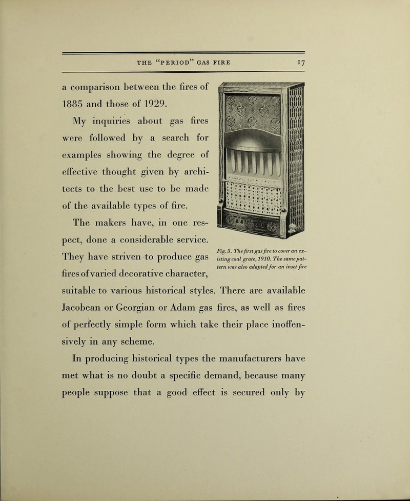 a comparison between the fires of ( ■ 1885 and those of 1929. My inquiries about gas fires were followed by a search for examples showing the degree of effective thought given by archi¬ tects to the best use to be made of the available types of fire. The makers have, in one res¬ pect, done a considerable service. . Fig. 3. Thefirst gas fire to cover an ex- They have Striven to produce gas istingcoal grate, 1910. The same pat¬ tern was also adapted for an inset fire fires of varied decorative character, suitable to various historical styles. There are available Jacobean or Georgian or Adam gas fires, as well as fires of perfectly simple form which take their place inoffen¬ sively in any scheme. In producing historical types the manufacturers have met what is no doubt a specific demand, because many people suppose that a good effect is secured only by