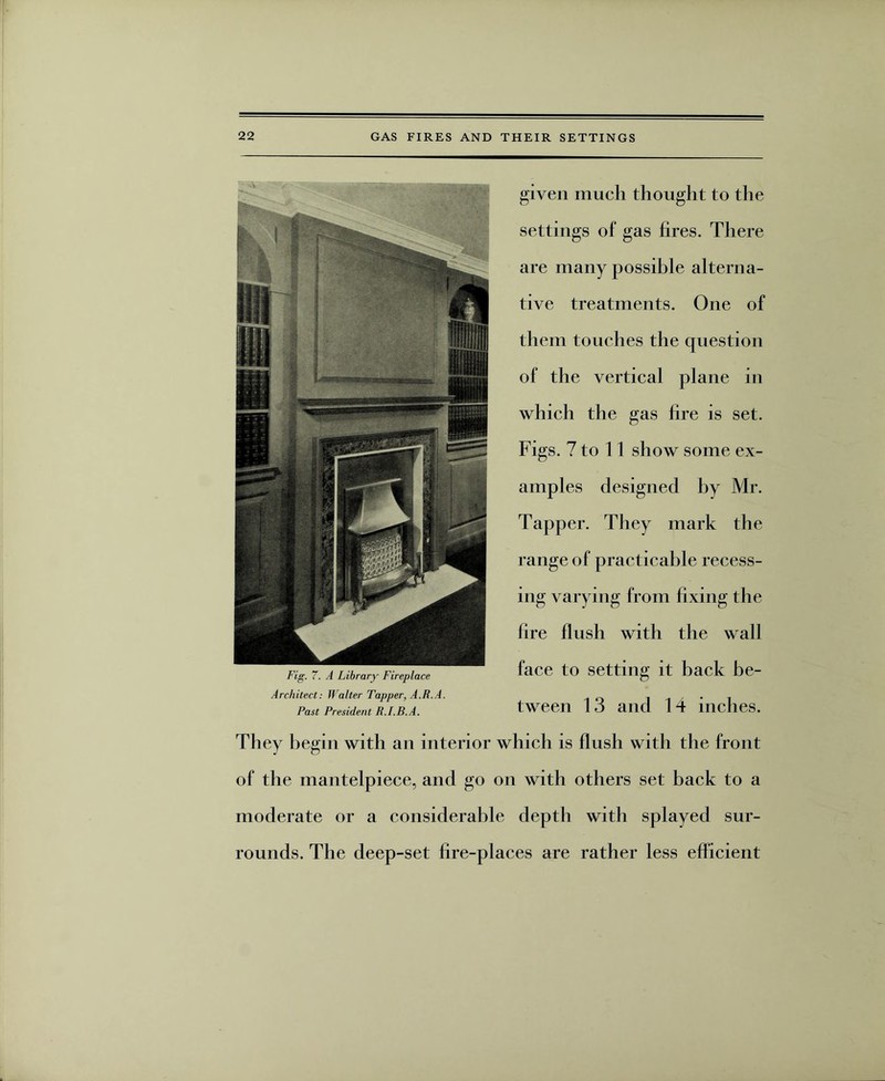 given much thought to the settings of gas fires. There are many possible alterna¬ tive treatments. One of them touches the question of the vertical plane in which the gas fire is set. Figs. 7 to 11 show some ex¬ amples designed by Mr. Tapper. They mark the range of practicable recess¬ ing varying from fixing the fire fiush with the wall face to setting it back be¬ tween 13 and 14 inches. They begin with an interior which is flush with the front of the mantelpiece, and go on with others set back to a moderate or a considerable depth with splayed sur¬ rounds. The deep-set fire-places are rather less efficient Fig. 7. A Library Fireplace Architect: IValter Tapper, A.R.A. Past President R.I.B.A.