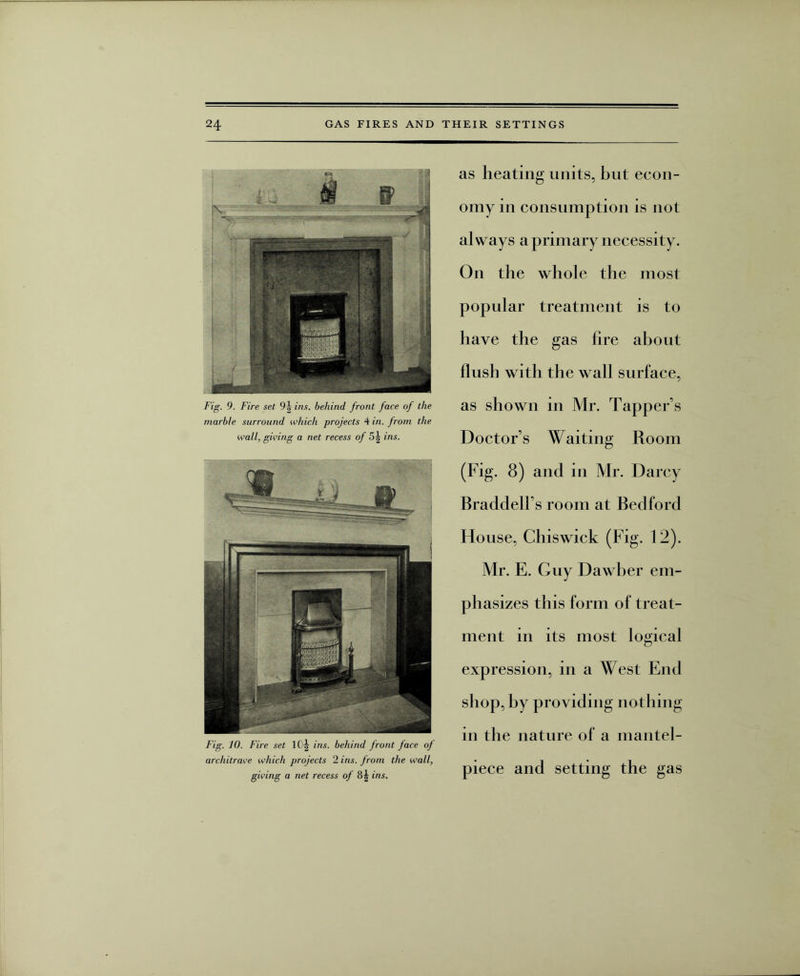 Fig. 9. Fire set 9j ins. behind front face of the marble surround which projects 4 in. from the wall, giving a net recess of 5| ins. Fig. 10. Fire set 1 Oj ins. behind front face of architrave which projects 2 ins. from the wall, giving a net recess of 8| ins. as heating units, but econ¬ omy in consumption is not always a primary necessity. On the whole the most popular treatment is to have the gas hre about flush with the wall surface, as shown in Mr. Tapper s Doctors Waiting Room (Fig. 8) and in Mr. Darcy BraddelFs room at Bedford House, Chiswick (Fig. 12). Mr. E. Guy Dawber em¬ phasizes this form of treat¬ ment in its most logical expression, in a West End shop, by providing nothing in the nature of a mantel¬ piece and setting the gas