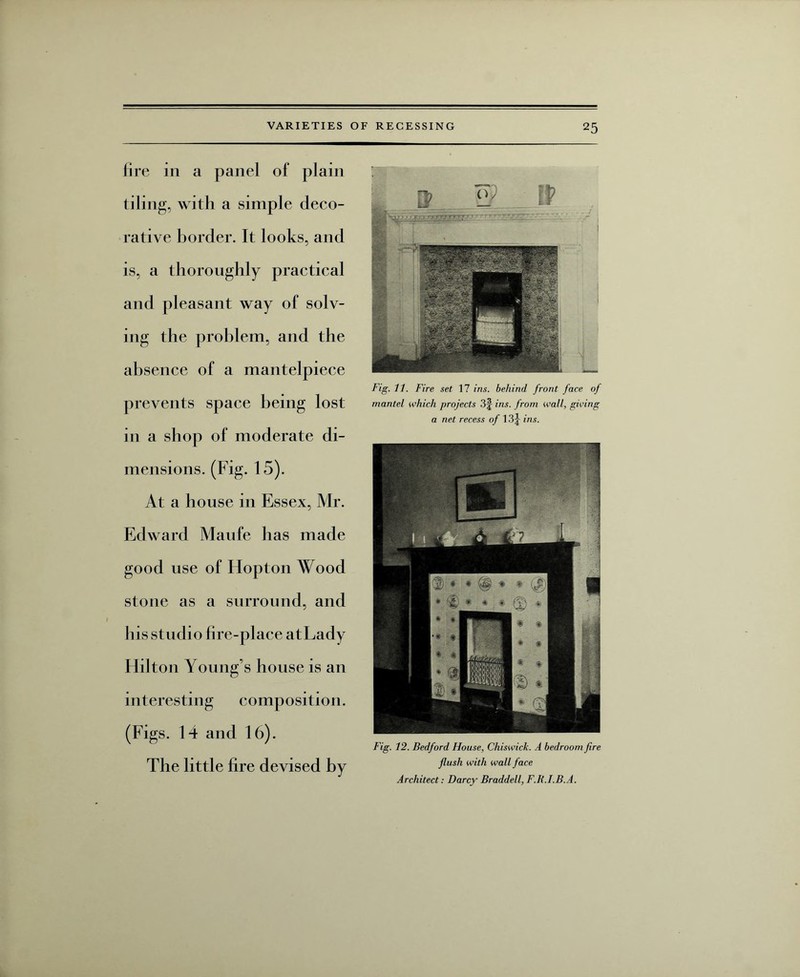 fire in a panel of plain tiling, with a simple deco¬ rative border. It looks, and is, a thoroughly practical and pleasant way of solv¬ ing the problem, and the absence of a mantelpiece prevents space being lost in a shop of moderate di¬ mensions. (Fig. 15). At a house in Essex, Mr. Edward Maufe has made good use of Idopton Wood stone as a surround, and his studio fire-place atLady Hilton Young’s house is an interesting composition. (Figs. 14 and 16). The little fire devised by Fig. 11. Fire set 17 ins. behind front face of mantel which projects 3§ ins. from wall, giving a net recess of 13j ins. Fig. 12. Bedford House, Chiswick. A bedroom fire flush with wall face Architect: Darcy Braddell, F.R.I.B.A.