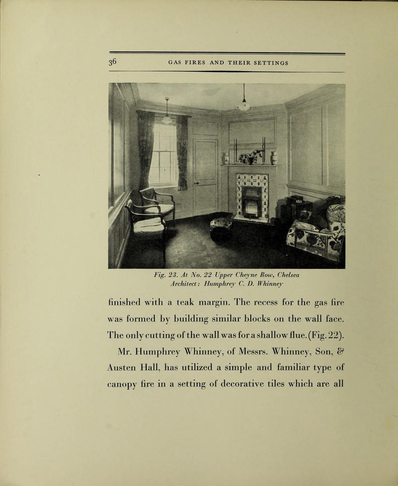 Fig. 23. At No. 22 Upper Cheyne Row, Chelsea Architect: Humphrey C. D. Whinney finished with a teak margin. The recess for the gas lire was formed by building similar blocks on the wall face. The only cutting of the wall was for a shallow flue. (Fig. 22). Mr. Humphrey Whinney, of Messrs. Whinney, Son, & Austen Hall, has utilized a simple and familiar type of canopy fire in a setting of decorative tiles which are all
