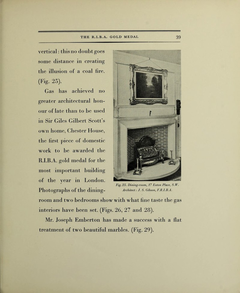 vertical: this no doubt goes some distance in creating the illusion of a coal fire. (Fig. 25). Gas has achieved no greater architectural hon¬ our of late than to be used in Sir Giles Gilbert Scott’s own home, Chester House, the first piece of domestic work to be awarded the R.I.B.A. gold medal for the most important building of the year in London. Photographs of the dining¬ room and two bedrooms show with what fine taste the gas interiors have been set. (Figs. 26, 27 and 28). Mr. Joseph Emberton has made a success with a flat treatment of two beautiful marbles. (Fig. 29).