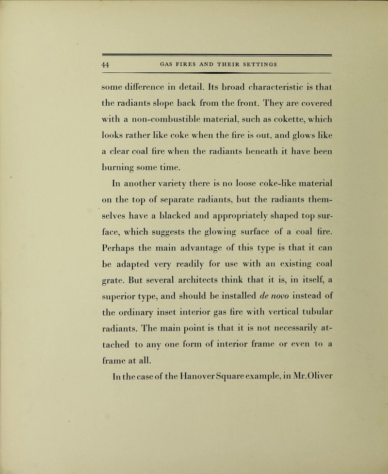 some difference in detad. Its broad characteristic is that the radiants slope back from the front. They are covered with a non-combustible material, such as cokette, which looks rather like coke when the fire is out, and glows like a clear coal fire when the radiants beneath it have been burning some time. In another variety there is no loose coke-like material on the top of separate radiants, but the radiants them¬ selves have a blacked and appropriately shaped top sur¬ face, which suggests the glowing surface of a coal fire. Perhaps the main advantage of this type is that it can be adapted very readily for use with an existing coal grate. But several architects think that it is, in itself, a superior type, and should be installed de novo instead of the ordinary inset interior gas fire with vertical tubular radiants. The main point is that it is not necessarily at¬ tached to any one form of interior frame or even to a frame at all. In the case of the Hanover Square example, in Mr. Oliver