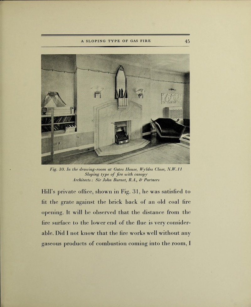 Fig. 30. In the clrawing-room at Gates House, Wyldes Close, N. W. 11 Sloping type of fire with canopy Architects : Sir John Burnet, R.A., & Partners Hill’s private office, shown in Fig. 31, he was satisfied to fit the grate against the brick back of an old coal fire opening. It will be observed that the distance from the fire surface to the lower end of the flue is very consider¬ able. Did I not know that the fire works well without any gaseous products of combustion coming into the room, I