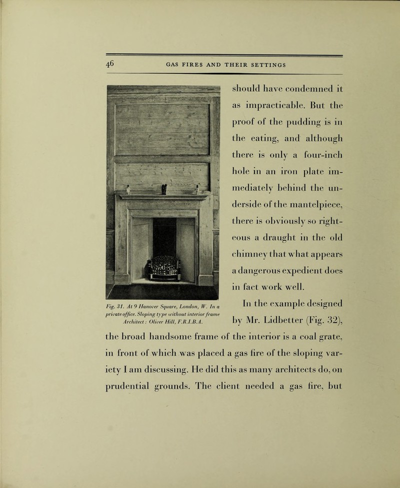 should have condemned it as impracticable. But the proof of the pudding is in the eating, and although there is only a four-inch hole in an iron plate im¬ mediately behind the un¬ derside of the mantelpiece, there is obviously so right¬ eous a draught in the old chimney that what appears a dangerous expedient does in fact work well. In the example designed by Mr. Lidbetter (Fig. 32), the broad handsome frame of the interior is a coal grate, in front of which was placed a gas hre of the sloping var¬ iety I am discussing. He did this as many architects do, on prudential grounds. The client needed a gas hre, but Fig. 31. At 9 Hanover Square, London, W. In a private office. Sloping type without interior frame Architect: Oliver Hill, F.R.I.B.A.