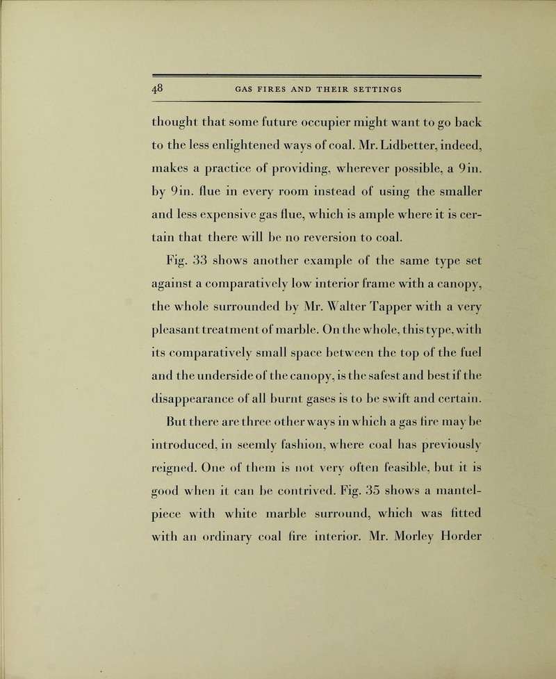 thought that some future occupier might want to go back to the less enlightened ways of coal. Mr. Lidbetter, indeed, makes a practice of providing, wherever possible, a 9in. by 9in. flue in every room instead of using the smaller and less expensive gas flue, which is ample where it is cer¬ tain that there will be no reversion to coal. Fig. 33 shows another example of the same type set against a comparatively low interior frame with a canopy, the whole surrounded by Mr. Walter Tapper with a very pleasant treatment of marble. On the whole, this type, with its comparatively small space between the top of the fuel and the underside of the canopy, is the safest and best if the disappearance of all burnt gases is to be swift and certain. But there are three other ways in which a gas fire may be introduced, in seemly fashion, where coal has previously reigned. One of them is not very often feasible, hut it is good when it can he contrived. Fig. 35 shows a mantel¬ piece with white marble surround, which was fitted with an ordinary coal fire interior. Mr. Morley Florder