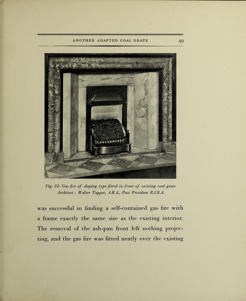Fig. 33. Gas fire of sloping type fitted in front of existing coal grate Architect; Walter Tapper, A.R.A., Past President R.I.B.A. was successful in finding a self-contained gas lire with a frame exactly the same size as the existing interior. The removal of the ash-pan front left nothing projec¬ ting, and the gas fire was fitted neatly over the existing