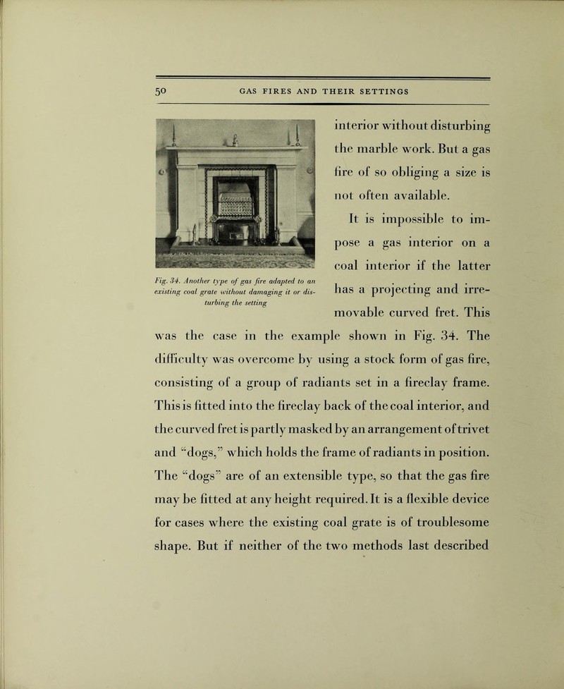interior without disturbing the marble work. But a gas fire of so obliging a size is not often available. It is impossible to im¬ pose a gas interior on a eoal interior if the latter has a projecting and irre¬ movable curved fret. This was the case in the example shown in Fig. 34. The difficulty was overcome by using a stock form of gas fire, consisting of a group of radiants set in a fireclay frame. This is fitted into the fireclay back of the coal interior, and the curved fret is partly masked by an arrangement of trivet and “dogs,” which holds the frame of radiants in position. The “dogs are of an extensible type, so that the gas fire may be fitted at any height required. It is a flexible device for cases where the existing coal grate is of troublesome shape. But if neither of the two methods last described Fig. 34. Another type of gas fire adapted to an existing coal grate without damaging it or dis¬ turbing the setting