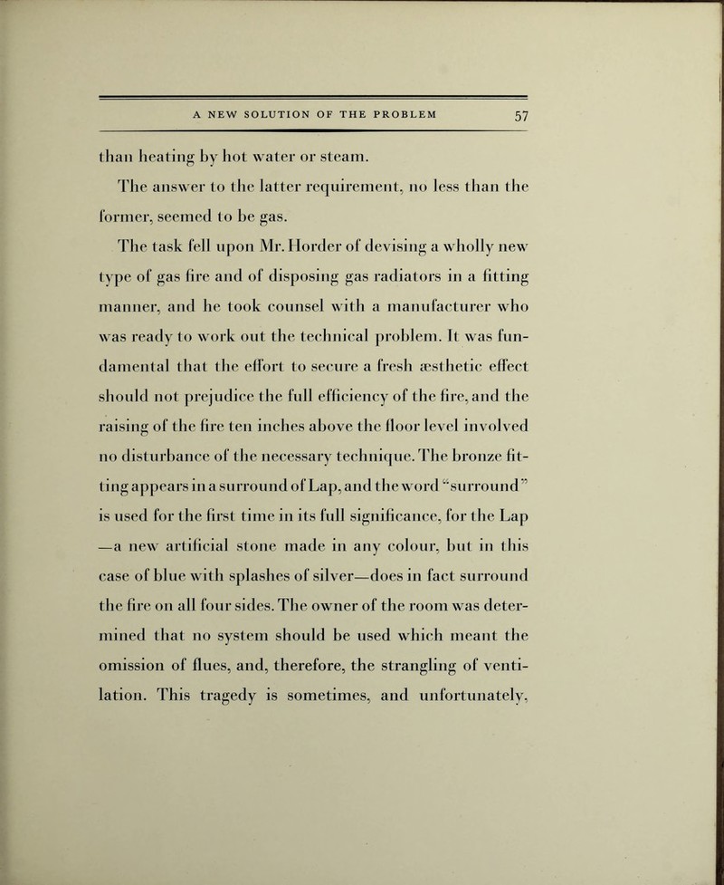 than heating by hot water or steam. The answer to the latter requirement, no less than the former, seemed to be gas. The task fell upon Mr. Horder of devising a wholly new type of gas fire and of disposing gas radiators in a fitting manner, and he took counsel with a manufacturer who was ready to work out the technical problem. It was fun¬ damental that the effort to secure a fresh aesthetic effect should not prejudice the full efficiency of the fire, and the raising of the fire ten inches above the floor level involved no disturbance of the necessary technique. The bronze fit¬ ting appears in a surround of Lap, and the word “surround ” is used for the first time in its full significance, for the Lap —a new artificial stone made in any colour, but in this case of blue with splashes of silver—does in fact surround the fire on all four sides. The owner of the room was deter¬ mined that no system should be used which meant the omission of flues, and, therefore, the strangling of venti¬ lation. This tragedy is sometimes, and unfortunately,
