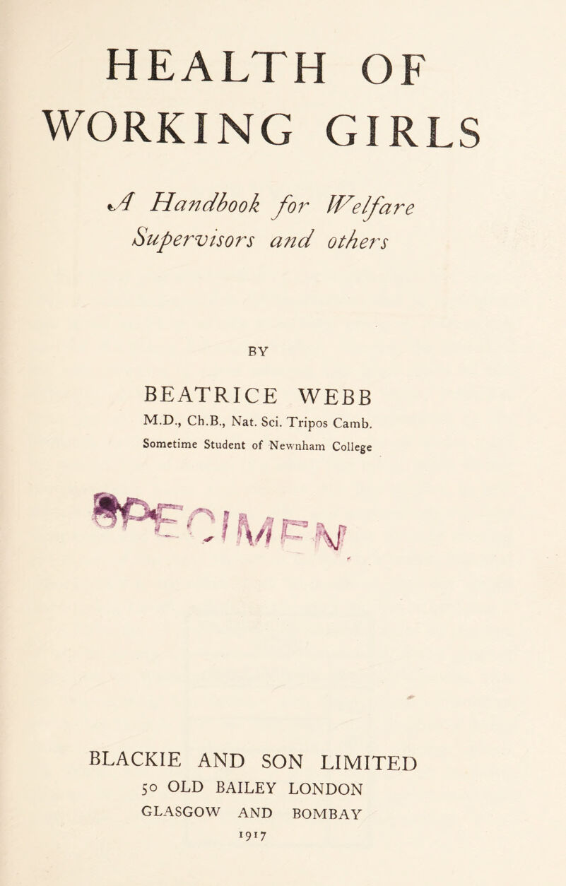 HEALTH OF WORKING GIRLS *A Handbook for Welfare Supervisors and others BEATRICE WEBB M.D., Ch.B., Nat. Sci. Tripos Camb. Sometime Student of Newnham College BLACKIE AND SON LIMITED 50 OLD BAILEY LONDON GLASGOW AND BOMBAY