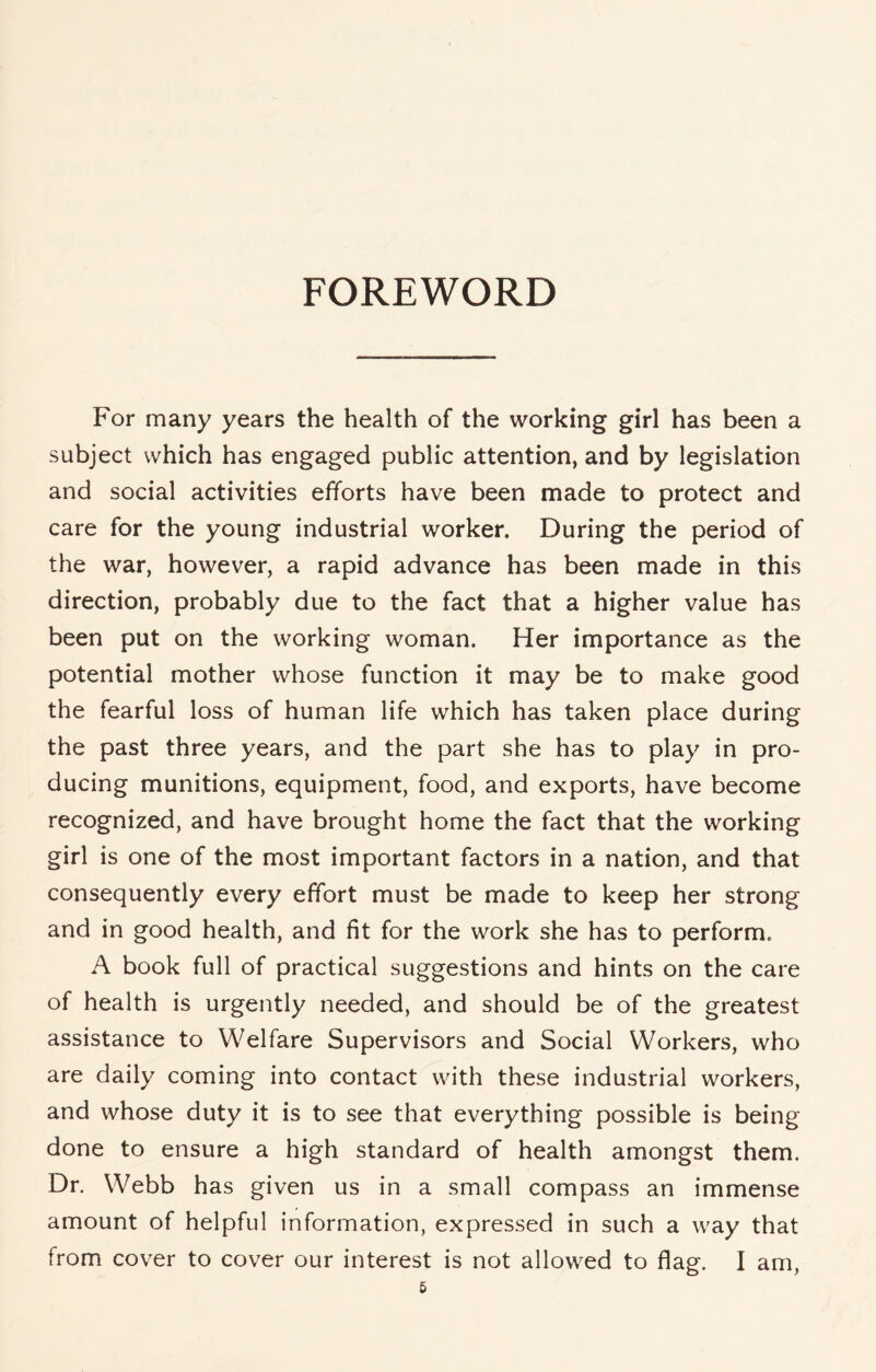 FOREWORD For many years the health of the working girl has been a subject which has engaged public attention, and by legislation and social activities efforts have been made to protect and care for the young industrial worker. During the period of the war, however, a rapid advance has been made in this direction, probably due to the fact that a higher value has been put on the working woman. Her importance as the potential mother whose function it may be to make good the fearful loss of human life which has taken place during the past three years, and the part she has to play in pro¬ ducing munitions, equipment, food, and exports, have become recognized, and have brought home the fact that the working girl is one of the most important factors in a nation, and that consequently every effort must be made to keep her strong and in good health, and fit for the work she has to perform. A book full of practical suggestions and hints on the care of health is urgently needed, and should be of the greatest assistance to Welfare Supervisors and Social Workers, who are daily coming into contact with these industrial workers, and whose duty it is to see that everything possible is being done to ensure a high standard of health amongst them. Dr. Webb has given us in a small compass an immense amount of helpful information, expressed in such a way that from cover to cover our interest is not allowed to flag. I am,