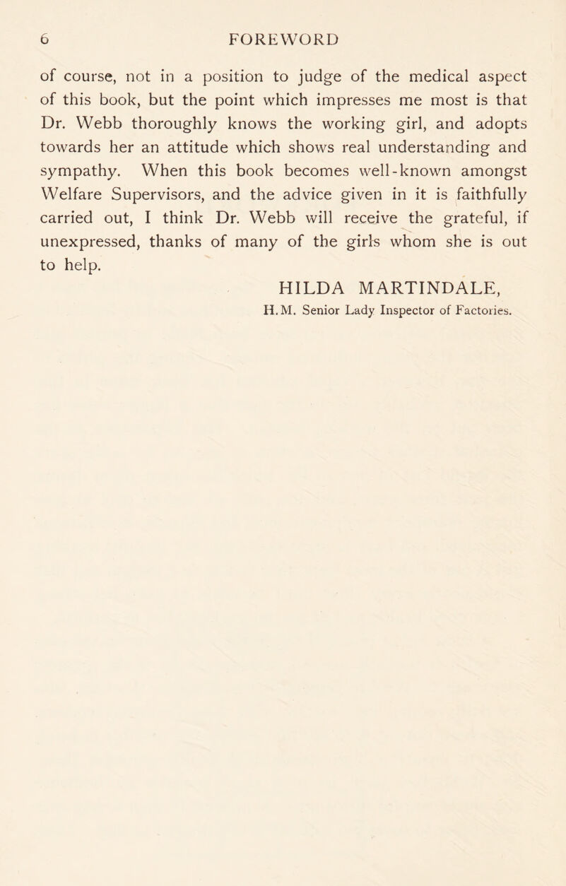 of course, not in a position to judge of the medical aspect of this book, but the point which impresses me most is that Dr. Webb thoroughly knows the working girl, and adopts towards her an attitude which shows real understanding and sympathy. When this book becomes well-known amongst Welfare Supervisors, and the advice given in it is faithfully carried out, I think Dr. Webb will receive the grateful, if unexpressed, thanks of many of the girls whom she is out to help. HILDA MARTINDALE, H.M. Senior Lady Inspector of Factories.