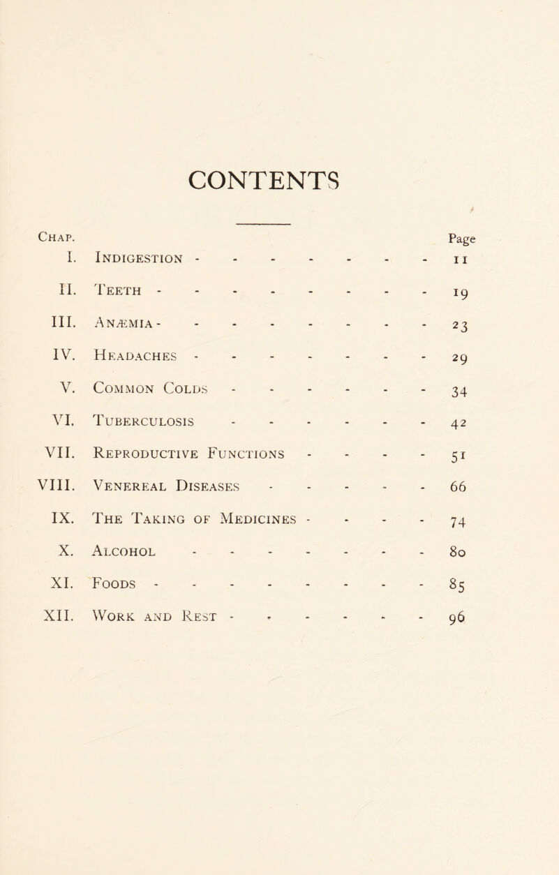 CONTENTS Chap. I. Indigestion .... • • Page 11 II. Teeth . - - 19 III. An/emia- .... - - - 2 3 IV. Headaches .... - - 29 V. Common Colds - -  34 VI. Tuberculosis - - 42 VII. Reproductive Functions - ' 51 VIII. Venereal Diseases - - - 66 IX. The Taking of Medicines - * - 74 X. Alcohol - - - - 80 XI. Foods . - - » OO Cn XII. Work and Rest - - - - 96