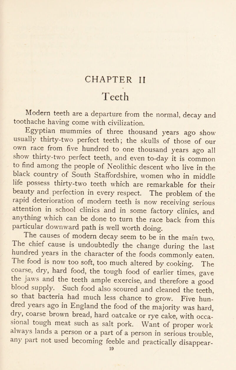 Teeth Modern teeth are a departure from the normal, decay and toothache having come with civilization. Egyptian mummies of three thousand years ago show usually thirty-two perfect teeth; the skulls of those of our own race from five hundred to one thousand years ago all show thirty-two perfect teeth, and even to-day it is common to find among the people of Neolithic descent who live in the black country of South Staffordshire, women who in middle life possess thirty-two teeth which are remarkable for their beauty and perfection in every respect. The problem of the lapid deterioration of modern teeth is now receiving serious attention in school clinics and in some factory clinics, and anything which can be done to turn the race back from this particular downward path is well worth doing. The causes of modern decay seem to be in the main two. The chief cause is undoubtedly the change during the last hundred years in the character of the foods commonly eaten. The food is now too soft, too much altered by cooking. The coarse, dry, hard food, the tough food of earlier times, gave the jaws and the teeth ample exercise, and therefore a good blood supply. Such food also scoured and cleaned the teeth, so that bacteria had much less chance to grow. Five hun¬ dred years ago in England the food of the majority was hard, dry, coarse brown bread, hard oatcake or rye cake, with occa¬ sional tough meat such as salt pork. Want of proper work always lands a person or a part of a person in serious trouble, any pait not used becoming feeble and practically disappear-