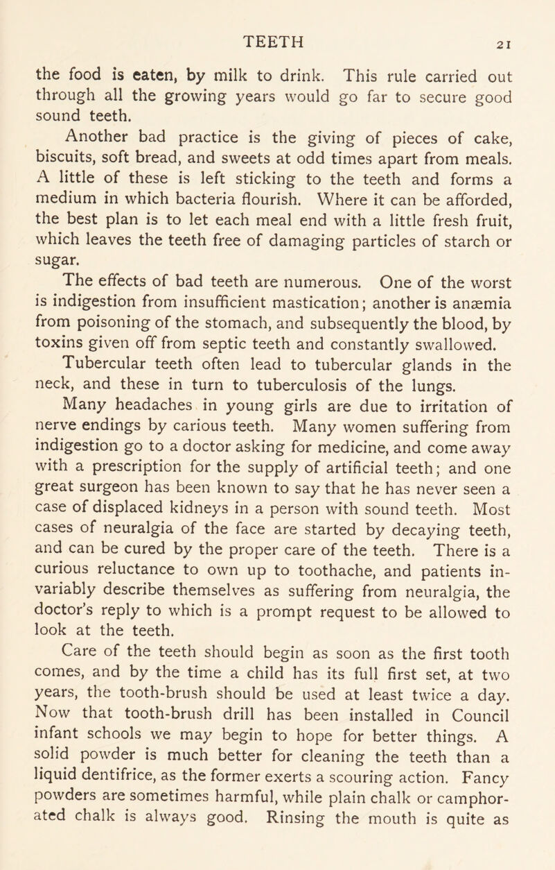 TEETH the food is eaten, by milk to drink. This rule carried out through all the growing years would go far to secure good sound teeth. Another bad practice is the giving of pieces of cake, biscuits, soft bread, and sweets at odd times apart from meals. A little of these is left sticking to the teeth and forms a medium in which bacteria flourish. Where it can be afforded, the best plan is to let each meal end with a little fresh fruit, which leaves the teeth free of damaging particles of starch or sugar. The effects of bad teeth are numerous. One of the worst is indigestion from insufficient mastication; another is anaemia from poisoning of the stomach, and subsequently the blood, by toxins given off from septic teeth and constantly swallowed. Tubercular teeth often lead to tubercular glands in the neck, and these in turn to tuberculosis of the lungs. Many headaches in young girls are due to irritation of nerve endings by carious teeth. Many women suffering from indigestion go to a doctor asking for medicine, and come away with a prescription for the supply of artificial teeth; and one great surgeon has been known to say that he has never seen a case of displaced kidneys in a person with sound teeth. Most cases of neuralgia of the face are started by decaying teeth, and can be cured by the proper care of the teeth. There is a curious reluctance to own up to toothache, and patients in¬ variably describe themselves as suffering from neuralgia, the doctor’s reply to which is a prompt request to be allowed to look at the teeth. Care of the teeth should begin as soon as the first tooth comes, and by the time a child has its full first set, at two years, the tooth-brush should be used at least twice a day. Now that tooth-brush drill has been installed in Council infant schools we may begin to hope for better things. A solid powder is much better for cleaning the teeth than a liquid dentifrice, as the former exerts a scouring action. Fancy powders are sometimes harmful, while plain chalk or camphor¬ ated chalk is always good. Rinsing the mouth is quite as