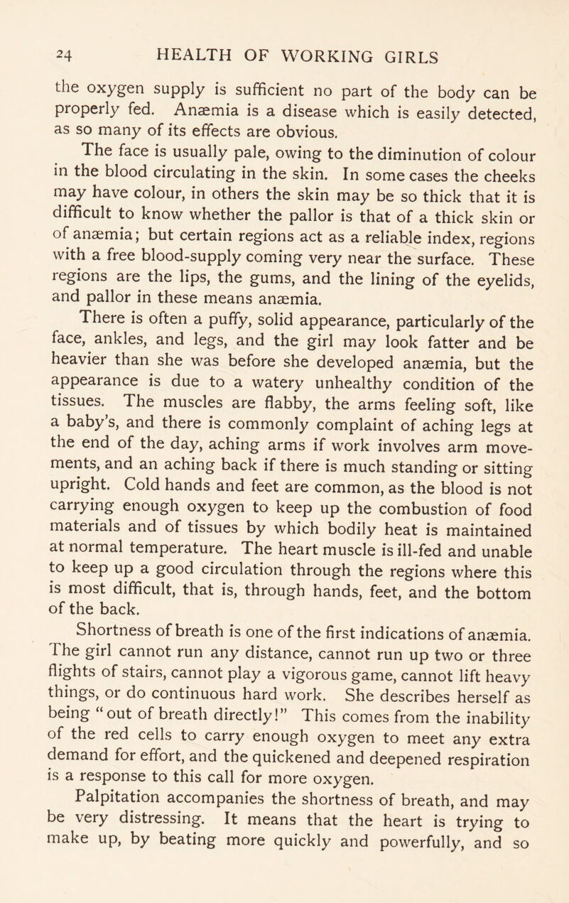 the oxygen supply is sufficient no part of the body can be properly fed. Anaemia is a disease which is easily detected, as so many of its effects are obvious. The face is usually pale, owing to the diminution of colour in the blood circulating in the skin. In some cases the cheeks may have colour, in others the skin may be so thick that it is difficult to know whether the pallor is that of a thick skin or of anaemia; but certain regions act as a reliable index, regions with a free blood-supply coming very near the surface. These regions are the lips, the gums, and the lining of the eyelids, and pallor in these means anaemia. There is often a puffy, solid appearance, particularly of the face, ankles, and legs, and the girl may look fatter and be heavier than she was before she developed anaemia, but the appearance is due to a watery unhealthy condition of the tissues. The muscles are flabby, the arms feeling soft, like a baby’s, and there is commonly complaint of aching legs at the end of the day, aching arms if work involves arm move¬ ments, and an aching back if there is much standing or sitting upright. Cold hands and feet are common, as the blood is not carrying enough oxygen to keep up the combustion of food materials and of tissues by which bodily heat is maintained at normal temperature. The heart muscle is ill-fed and unable to keep up a good circulation through the regions where this is most difficult, that is, through hands, feet, and the bottom of the back. Shortness of breath is one of the first indications of anaemia. The girl cannot run any distance, cannot run up two or three flights of stairs, cannot play a vigorous game, cannot lift heavy things, or do continuous hard work. She describes herself as being “out of breath directly!” This comes from the inability of the red cells to carry enough oxygen to meet any extra demand for effort, and the quickened and deepened respiration is a response to this call for more oxygen. Palpitation accompanies the shortness of breath, and may be very distressing. It means that the heart is trying to make up, by beating more quickly and powerfully, and so