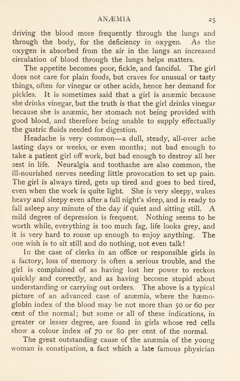 driving the blood more frequently through the lungs and through the body, for the deficiency in oxygen. As the oxygen is absorbed from the air in the lungs an increased circulation of blood through the lungs helps matters. The appetite becomes poor, fickle, and fanciful. The girl does not care for plain foods, but craves for unusual or tasty things, often for vinegar or other acids, hence her demand for pickles. It is sometimes said that a girl is anaemic because she drinks vinegar, but the truth is that the girl drinks vinegar because she is anaemic, her stomach not being provided with good blood, and therefore being unable to supply effectually the gastric fluids needed for digestion. Headache is very common—a dull, steady, all-over ache lasting days or weeks, or even months; not bad enough to take a patient girl off work, but bad enough to destroy all her zest in life. Neuralgia and toothache are also common, the ill-nourished nerves needing little provocation to set up pain. The girl is always tired, gets up tired and goes to bed tired, even when the work is quite light. She is very sleepy, wakes heavy and sleepy even after a full night’s sleep, and is ready to fall asleep any minute of the day if quiet and sitting still. A mild degree of depression is frequent. Nothing seems to be worth while, everything is too much fag, life looks grey, and it is very hard to rouse up enough to enjoy anything. The one wish is to sit still and do nothing, not even talk! In the case of clerks in an office or responsible girls in a factory, loss of memory is often a serious trouble, and the girl is complained of as having lost her power to reckon quickly and correctly, and as having become stupid about understanding or carrying out orders. The above is a typical picture of an advanced case of anaemia, where the haemo¬ globin index of the blood may be not more than 50 or 60 per cent of the normal; but some or all of these indications, in greater or lesser degree, are found in girls whose red cells show a colour index of 70 or 80 per cent of the normal. The great outstanding cause of the anaemia of the young woman is constipation, a fact which a late famous physician