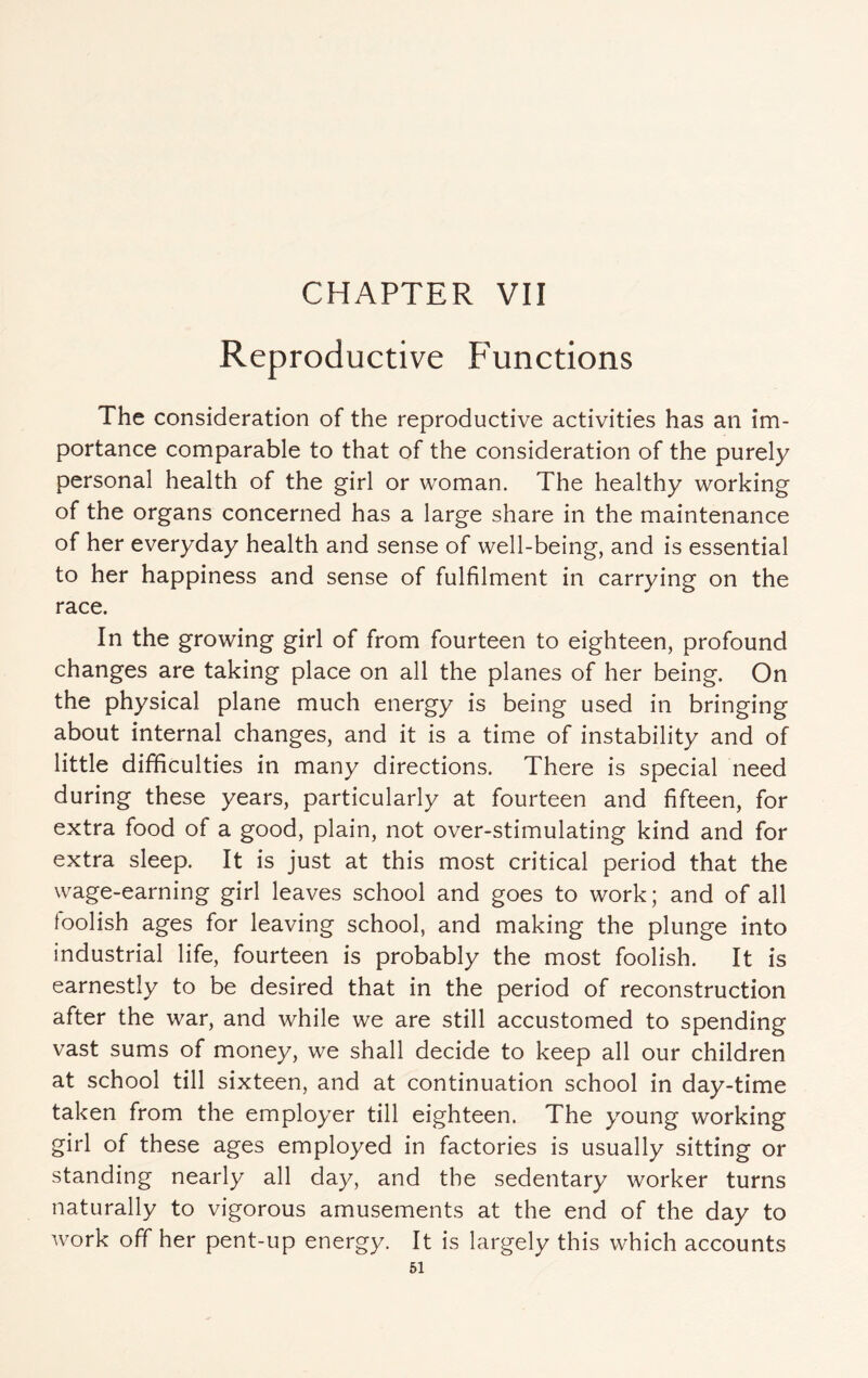 CHAPTER VII Reproductive Functions The consideration of the reproductive activities has an im¬ portance comparable to that of the consideration of the purely personal health of the girl or woman. The healthy working of the organs concerned has a large share in the maintenance of her everyday health and sense of well-being, and is essential to her happiness and sense of fulfilment in carrying on the race. In the growing girl of from fourteen to eighteen, profound changes are taking place on all the planes of her being. On the physical plane much energy is being used in bringing about internal changes, and it is a time of instability and of little difficulties in many directions. There is special need during these years, particularly at fourteen and fifteen, for extra food of a good, plain, not over-stimulating kind and for extra sleep. It is just at this most critical period that the wage-earning girl leaves school and goes to work; and of all loolish ages for leaving school, and making the plunge into industrial life, fourteen is probably the most foolish. It is earnestly to be desired that in the period of reconstruction after the war, and while we are still accustomed to spending vast sums of money, we shall decide to keep all our children at school till sixteen, and at continuation school in day-time taken from the employer till eighteen. The young working girl of these ages employed in factories is usually sitting or standing nearly all day, and the sedentary worker turns naturally to vigorous amusements at the end of the day to work off her pent-up energy. It is largely this which accounts