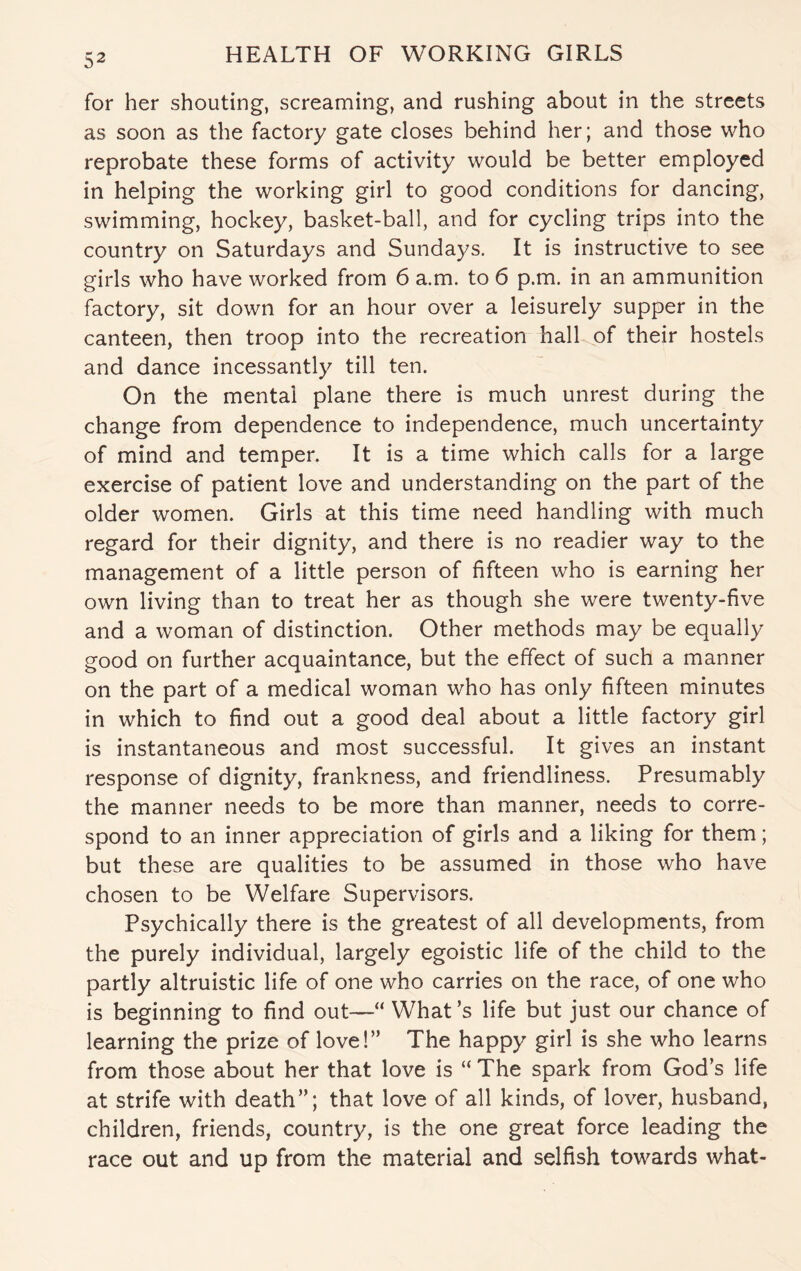 for her shouting, screaming, and rushing about in the streets as soon as the factory gate closes behind her; and those who reprobate these forms of activity would be better employed in helping the working girl to good conditions for dancing, swimming, hockey, basket-ball, and for cycling trips into the country on Saturdays and Sundays. It is instructive to see girls who have worked from 6 a.m. to 6 p.m. in an ammunition factory, sit down for an hour over a leisurely supper in the canteen, then troop into the recreation hall of their hostels and dance incessantly till ten. On the mental plane there is much unrest during the change from dependence to independence, much uncertainty of mind and temper. It is a time which calls for a large exercise of patient love and understanding on the part of the older women. Girls at this time need handling with much regard for their dignity, and there is no readier way to the management of a little person of fifteen who is earning her own living than to treat her as though she were twenty-five and a woman of distinction. Other methods may be equally good on further acquaintance, but the effect of such a manner on the part of a medical woman who has only fifteen minutes in which to find out a good deal about a little factory girl is instantaneous and most successful. It gives an instant response of dignity, frankness, and friendliness. Presumably the manner needs to be more than manner, needs to corre¬ spond to an inner appreciation of girls and a liking for them; but these are qualities to be assumed in those who have chosen to be Welfare Supervisors. Psychically there is the greatest of all developments, from the purely individual, largely egoistic life of the child to the partly altruistic life of one who carries on the race, of one who is beginning to find out—“ What’s life but just our chance of learning the prize of love!” The happy girl is she who learns from those about her that love is “ The spark from God’s life at strife with death”; that love of all kinds, of lover, husband, children, friends, country, is the one great force leading the race out and up from the material and selfish towards what-
