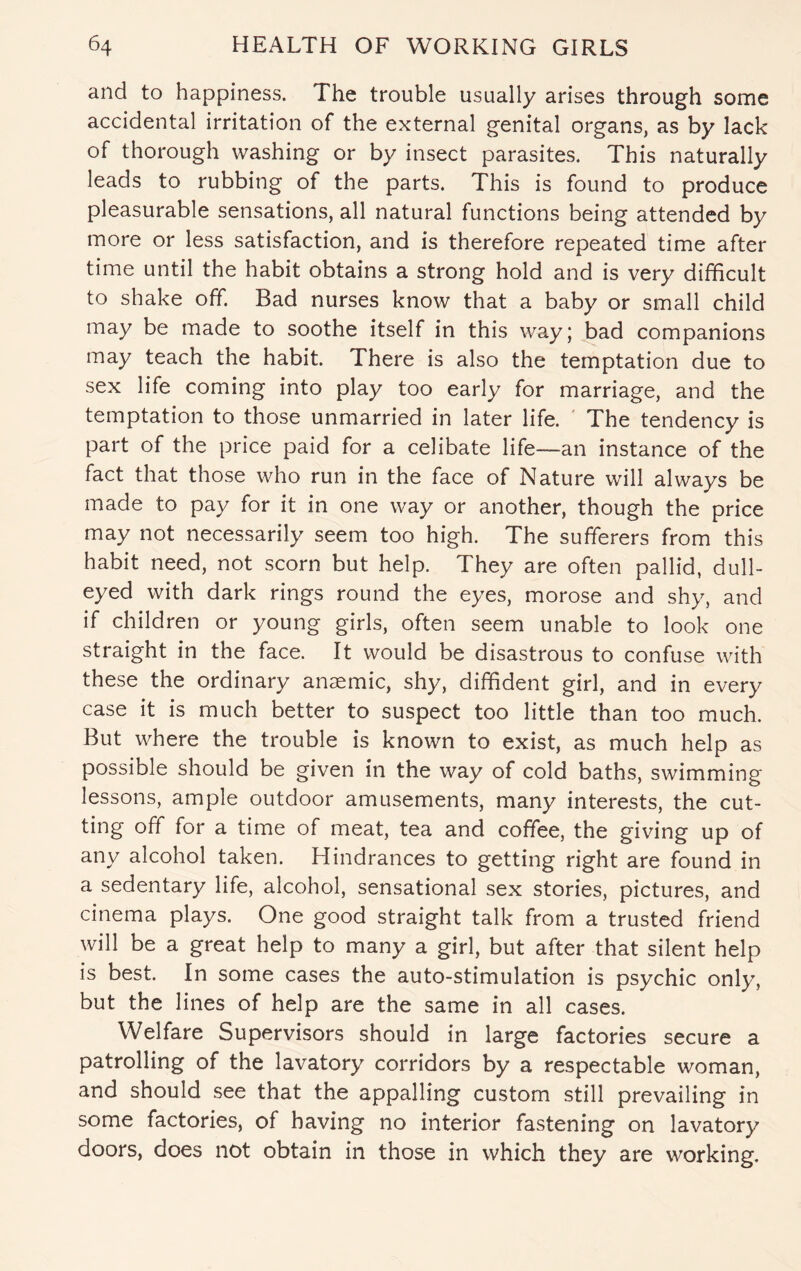 and to happiness. The trouble usually arises through some accidental irritation of the external genital organs, as by lack of thorough washing or by insect parasites. This naturally leads to rubbing of the parts. This is found to produce pleasurable sensations, all natural functions being attended by more or less satisfaction, and is therefore repeated time after time until the habit obtains a strong hold and is very difficult to shake off. Bad nurses know that a baby or small child may be made to soothe itself in this way; bad companions may teach the habit. There is also the temptation due to sex life coming into play too early for marriage, and the temptation to those unmarried in later life. The tendency is part of the price paid for a celibate life—an instance of the fact that those who run in the face of Nature will always be made to pay for it in one way or another, though the price may not necessarily seem too high. The sufferers from this habit need, not scorn but help. They are often pallid, dull¬ eyed with dark rings round the eyes, morose and shy, and if children or young girls, often seem unable to look one straight in the face. It would be disastrous to confuse with these the ordinary anaemic, shy, diffident girl, and in every case it is much better to suspect too little than too much. But where the trouble is known to exist, as much help as possible should be given in the way of cold baths, swimming lessons, ample outdoor amusements, many interests, the cut¬ ting off for a time of meat, tea and coffee, the giving up of any alcohol taken. Hindrances to getting right are found in a sedentary life, alcohol, sensational sex stories, pictures, and cinema plays. One good straight talk from a trusted friend will be a great help to many a girl, but after that silent help is best. In some cases the auto-stimulation is psychic only, but the lines of help are the same in all cases. Welfare Supervisors should in large factories secure a patrolling of the lavatory corridors by a respectable woman, and should see that the appalling custom still prevailing in some factories, of having no interior fastening on lavatory doors, does not obtain in those in which they are working.