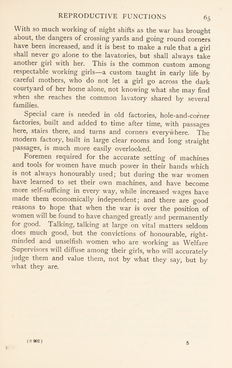 With so much working of night shifts as the war has brought about, the dangers of crossing yards and going round corners have been increased, and it is best to make a rule that a girl shall never go alone to the lavatories, but shall always take another girl with her. This is the common custom among respectable working girls—a custom taught in early life by careful mothers, who do not let a girl go across the dark courtyard of her home alone, not knowing what she may find when she reaches the common lavatory shared by several families. Special care is needed in old factories, hole-and-corner factories, built and added to time after time, with passages here, stairs there, and turns and corners everywhere. The modern factory, built in large clear rooms and long straight passages, is much more easily overlooked. Foremen required for the accurate setting of machines and tools for women have much power in their hands which is not always honourably used; but during the war women have learned to set their own machines, and have become more self-sufficing in every way, while increased wages have made them economically independent; and there are good reasons to hope that when the war is over the position of women will be found to have changed greatly and permanently for good. Talking, talking at large on vital matters seldom does much good, but the convictions of honourable, right- minded and unselfish women who are working as Welfare Supervisors will diffuse among their girls, who will accurately judge them and value them, not by what they say, but by what they are. (C 9G2) 5