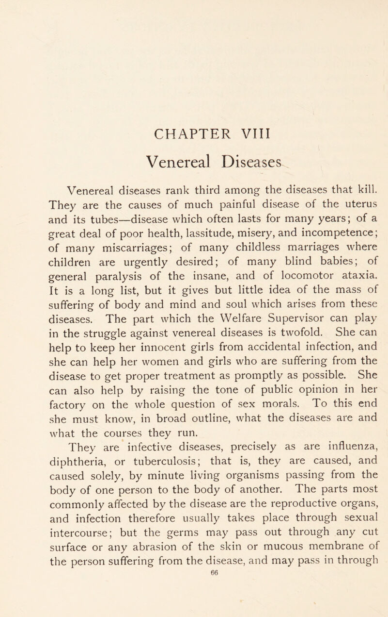 CHAPTER VIII Venereal Diseases Venereal diseases rank third among the diseases that kill. They are the causes of much painful disease of the uterus and its tubes—disease which often lasts for many years; of a great deal of poor health, lassitude, misery, and incompetence; of many miscarriages; of many childless marriages where children are urgently desired; of many blind babies; of general paralysis of the insane, and of locomotor ataxia. It is a long list, but it gives but little idea of the mass of suffering of body and mind and soul which arises from these diseases. The part which the Welfare Supervisor can play in the struggle against venereal diseases is twofold. She can help to keep her innocent girls from accidental infection, and she can help her women and girls who are suffering from the disease to get proper treatment as promptly as possible. She can also help by raising the tone of public opinion in her factory on the whole question of sex morals. To this end she must know, in broad outline, what the diseases are and what the courses they run. They are infective diseases, precisely as are influenza, diphtheria, or tuberculosis; that is, they are caused, and caused solely, by minute living organisms passing from the body of one person to the body of another. The parts most commonly affected by the disease are the reproductive organs, and infection therefore usually takes place through sexual intercourse; but the germs may pass out through any cut surface or any abrasion of the skin or mucous membrane of the person suffering from the disease, and may pass in through